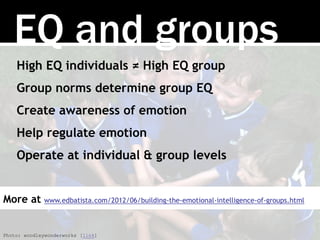 EQ and groups
High EQ individuals ≠ High EQ group
Group norms determine group EQ
Create awareness of emotion
Help regulate emotion
Operate at individual & group levels
Photo: woodleywonderworks [link]
More at www.edbatista.com/2012/06/building-the-emotional-intelligence-of-groups.html
 