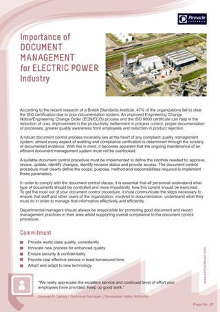 www.pinnaclecad.com
Page No. 01
According to the recent research of a British Standards Institute, 47% of the organizations fail to clear
the ISO certification due to poor documentation system. An improved Engineering Change
Notice/Engineering Change Order (ECN/ECO) process and the ISO 9000 certificate can help in the
reduction of cost, improvement in the productivity, betterment in process control, proper documentation
of processes, greater quality awareness from employees and reduction in product rejection.
A robust document control process invariably lies at the heart of any compliant quality management
system; almost every aspect of auditing and compliance verification is determined through the scrutiny
of documented evidence. With this in mind, it becomes apparent that the ongoing maintenance of an
efficient document management system must not be overlooked.
A suitable document control procedure must be implemented to define the controls needed to; approve,
review, update, identify changes, identify revision status and provide access. The document control
procedure must clearly define the scope, purpose, method and responsibilities required to implement
these parameters.
In order to comply with the document control clause, it is essential that all personnel understand what
type of documents should be controlled and more importantly, how this control should be exercised.
To get the most out of your document control procedure, it must communicate the steps necessary to
ensure that staff and other users of the organization, involved in documentation, understand what they
must do in order to manage that information effectively and efficiently.
Departmental managers should always be responsible for promoting good document and record
management practices in their area whilst supporting overall compliance to the document control
procedure.
"We really appreciate the excellent service and continued level of effort your
employees have provided. Keep up good work."
Samuel R Cathey | Technical Manager | Tennessee Valley Authority
Provide world class quality, consistently
Innovate new process for enhanced quality
Ensure security & confidentiality
Provide cost effective service in least turnaround time
Adopt and adapt to new technology
 