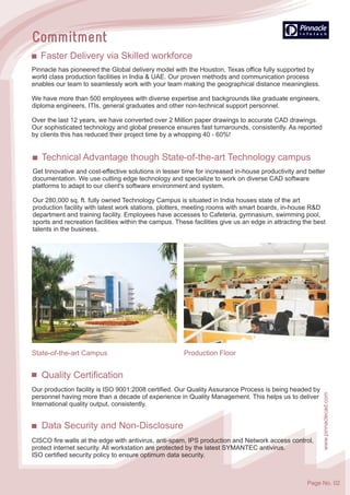 Quality Certification
Our production facility is ISO 9001:2008 certified. Our Quality Assurance Process is being headed by
personnel having more than a decade of experience in Quality Management. This helps us to deliver
International quality output, consistently.
Data Security and Non-Disclosure
CISCO fire walls at the edge with antivirus, anti-spam, IPS production and Network access control,
protect internet security. All workstation are protected by the latest SYMANTEC antivirus.
ISO certified security policy to ensure optimum data security.
Pinnacle has pioneered the Global delivery model with the Houston, Texas office fully supported by
world class production facilities in India & UAE. Our proven methods and communication process
enables our team to seamlessly work with your team making the geographical distance meaningless.
We have more than 500 employees with diverse expertise and backgrounds like graduate engineers,
diploma engineers, ITIs, general graduates and other non-technical support personnel.
Over the last 12 years, we have converted over 2 Million paper drawings to accurate CAD drawings.
Our sophisticated technology and global presence ensures fast turnarounds, consistently. As reported
by clients this has reduced their project time by a whopping 40 - 60%!
Faster Delivery via Skilled workforce
State-of-the-art Campus Production Floor
Technical Advantage though State-of-the-art Technology campus
Get Innovative and cost-effective solutions in lesser time for increased in-house productivity and better
documentation. We use cutting edge technology and specialize to work on diverse CAD software
platforms to adapt to our client's software environment and system.
Our 280,000 sq. ft. fully owned Technology Campus is situated in India houses state of the art
production facility with latest work stations, plotters, meeting rooms with smart boards, in-house R&D
department and training facility. Employees have accesses to Cafeteria, gymnasium, swimming pool,
sports and recreation facilities within the campus. These facilities give us an edge in attracting the best
talents in the business.
www.pinnaclecad.com
Page No. 02
 