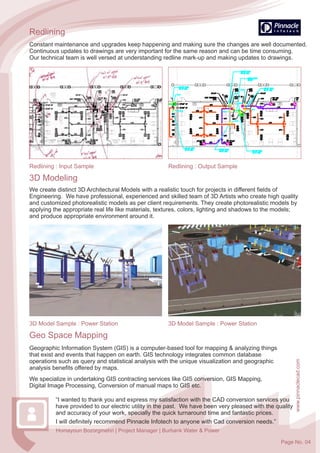 www.pinnaclecad.com
3D Modeling
3D Model Sample : Power Station 3D Model Sample : Power Station
We create distinct 3D Architectural Models with a realistic touch for projects in different fields of
Engineering. We have professional, experienced and skilled team of 3D Artists who create high quality
and customized photorealistic models as per client requirements. They create photorealistic models by
applying the appropriate real life like materials, textures, colors, lighting and shadows to the models;
and produce appropriate environment around it.
Redlining
Constant maintenance and upgrades keep happening and making sure the changes are well documented.
Continuous updates to drawings are very important for the same reason and can be time consuming.
Our technical team is well versed at understanding redline mark-up and making updates to drawings.
Redlining : Input Sample Redlining : Output Sample
Geographic Information System (GIS) is a computer-based tool for mapping & analyzing things
that exist and events that happen on earth. GIS technology integrates common database
operations such as query and statistical analysis with the unique visualization and geographic
analysis benefits offered by maps.
Geo Space Mapping
We specialize in undertaking GIS contracting services like GIS conversion, GIS Mapping,
Digital Image Processing, Conversion of manual maps to GIS etc.
“I wanted to thank you and express my satisfaction with the CAD conversion services you
have provided to our electric utility in the past. We have been very pleased with the quality
and accuracy of your work, specially the quick turnaround time and fantastic prices.
I will definitely recommend Pinnacle Infotech to anyone with Cad conversion needs.”
Homayoun Bozorgmehri | Project Manager | Burbank Water & Power
Page No. 04
 