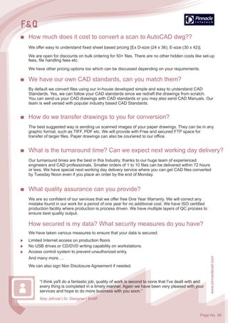 How much does it cost to convert a scan to AutoCAD dwg??
We offer easy to understand fixed sheet based pricing [Ex D-size (24 x 36); E-size (30 x 42)].
We are open for discounts on bulk ordering for 50+ files. There are no other hidden costs like set-up
fees, file handling fees etc.
We have other pricing options too which can be discussed depending on your requirements.
We have our own CAD standards, can you match them?
By default we convert files using our in-house developed simple and easy to understand CAD
Standards. Yes, we can follow your CAD standards since we redraft the drawings from scratch.
You can send us your CAD drawings with CAD standards or you may also send CAD Manuals. Our
team is well versed with popular industry based CAD Standards.
How do we transfer drawings to you for conversion?
The best suggested way is sending us scanned images of your paper drawings. They can be in any
graphic format, such as TIFF, PDF etc. We will provide with Free and secured FTP space for
transfer of larger files. Paper drawings can also be couriered to our office.
What is the turnaround time? Can we expect next working day delivery?
Our turnaround times are the best in this Industry, thanks to our huge team of experienced
engineers and CAD professionals. Smaller orders of 1 to 10 files can be delivered within 72 hours
or less. We have special next working day delivery service where you can get CAD files converted
by Tuesday Noon even if you place an order by the end of Monday.
We have taken various measures to ensure that your data is secured.
Limited Internet access on production floors
No USB drives or CD/DVD writing capability on workstations.
Access control system to prevent unauthorized entry.
And many more….
We can also sign Non Disclosure Agreement if needed.
How secured is my data? What security measures do you have?
What quality assurance can you provide?
We are so confident of our services that we offer free One Year Warranty. We will correct any
mistake found in our work for a period of one year for no additional cost. We have ISO certified
production facility where production is process driven. We have multiple layers of QC process to
ensure best quality output.
Skip Jefcoat | Sr. Designer | BASF
www.pinnaclecad.com
“I think ya'll do a fantastic job, quality of work is second to none that I've dealt with and
every thing is completed in a timely manner. Again we have been very pleased with your
services and hope to do more business with you soon.”
Page No. 06
 