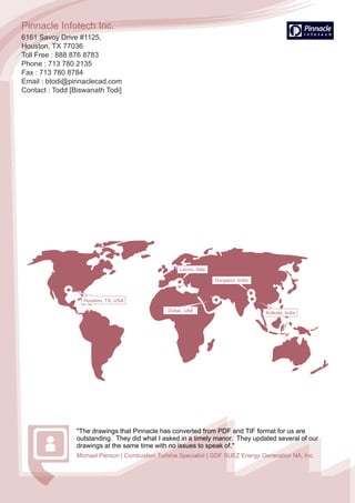Dubai, UAE
Durgapur, India
Kolkata, India
Pinnacle Infotech Inc.
6161 Savoy Drive #1125,
Houston, TX 77036
Toll Free : 888 876 8783
Phone : 713 780 2135
Fax : 713 780 8784
Email : btodi@pinnaclecad.com
Contact : Todd [Biswanath Todi]
"The drawings that Pinnacle has converted from PDF and TIF format for us are
outstanding. They did what I asked in a timely manor. They updated several of our
drawings at the same time with no issues to speak of."
Michael Pierson | Combustion Turbine Specialist | GDF SUEZ Energy Generation NA, Inc.
Lecco, Italy
Houston, TX, USA
 