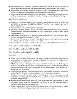  Ensuring compliance with local regulations and internal policies & procedures and also
liaising with the marketing and sales teams regarding the development of new products
 Handling the task of timely delivery of the product as per monthly scheduled commitment
within the stipulated time provided ensuring total customer satisfaction.
 Implementing major cost savings strategies, productivity enhancements and improvements
while oversaw production related tasks including planning, control and troubleshooting.
Significant Accomplishments –
 Established credibility in fostering LEAN culture in the plant with key focus on bottom line
profitability by raising the Plant OEE from 60% to 76 % within 1 year period with the help of
LEAN methodology.
 Proven ability to set up of Underpad line in the plant.
 Exceptional ability to establish QA Lab with Diaper and Underpad testing as per standards
and also installed automatic arrangement for finish cases transfer to save on space, power
and manpower cost.
 Experienced in preparation for setting up new production line from China along with
improving product fabrication quality of fluff.
 Ensured best utilization of construction plants & other equipment with periodic productivity
monitoring and implemented corrections as needed.
 Successfully reduced diaper wastes through waste Kaizen with the help of team members.
Company Name – Kimberly Clark Lever Limited, Pune
Title – Asset Team Leader; Aug 2009 – Sept 2014
Title – Asset Team Leader; Sept 1999 – Aug 2009
Description –
 Driven entire operation, maintenance and project management initiatives assuming final
accountability for timely project execution and hassle free operation of the plant with
desired operational efficiency.
 Effectively managed entire project management activities including manufacturing raw
materials, manufacturing, manpower and finish goods transfer, erection & commissioning,
project coordination and resource balancing to ensure project delivery within defined cost,
quality and time parameters.
 Implemented preventive, predictive and corrective maintenance to maximize operational
availability of all electrical & mechanical equipments / installations in the plant.
 Regularly monitored installation and commissioning as well as conducted tests &
inspections to ensure operational effectiveness of systems and planned maintenance for
machines and equipment.
 Conducted root cause analysis of failures, safety internal audits & risk assessment to avoid
any safety related issue and implemented corrections to put the equipment back in
operation within minimum turnaround time.
 Mapped consumption pattern of spares, arranged procurement and maintained logical
inventory of all critical and general spares to meet maintenance needs.
 