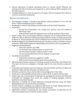  Ensured observance of defined operational norms to maintain desired efficiency and
prolong service life of machines and equipments as well as followed OSHA standards in the
manufacturing unit.
 Provided leadership to a team of engineers and support staff and integrated their efforts to
maximize overall team productivity
Significant Accomplishments –
 Acknowledged strengths in hosting 4-step problem solving workshop for Pune mill with
Korea, Thailand and Malaysia team in July2013.
 Recognized as a Hero for Q3 2013Cost transformation in KC Asia Pacific Newsletter.
 Successfully:
o Secured the transportation cost, storage cost, variance issues and reworks of
Warehouse Team.
o Reduced Zuiko4 waste percentage from 8 % to 6% by working on top 4 issues.
 Played a major role in increasing the efficiency of Reclaim Unit of reclaimed fluff and Sam
usage from 30% to 100 % by modifying ducting and fiberiser section air balancing by saving
of approx. Rs. 50 thousand per day in terms of Material and 2% Downtime of main machine.
 Rendered suggestion and implemented production line keep running in lunchtime as well as
took part in LEAN implementation & reduced delay of from 40 % to 35 %.of available time.
 Bagged the following Awards:
o Safety Quiz Award in year 2008.
o For Successful Lean implementation on Zuiko-4 Line.
o Internal Cricket Champion Trophy for Zuiko-4 Team.
o You are Essential Award thrice for the program run by KC India.
 Accreditations received for:
o Productivity improvement suggestion in 2009.
o 2007 annual function hosting in quick and successful way.
 Demonstrated functional excellence in initiating a project for Rain Water Harvesting for the
Pune plant and had also undergone a thorough study for the same and also a proposal is
given.
 Successfully administered a team of 5 Engineers and unionized the workforce to deliver the
production target with desired quality and optimum cost.
 Efficiently secured zero Injury rate for Zuiko-4 and packaging line in Year 2011.
 Pivotal role in reducing SAM and Fluff material variance from 15 Lakhs to 50 thousands.
 Played major role in recruiting the ITI Operators for packaging the machines and effectively
formulated the Packaging Team which was capable of handling packaging machines
operations and production goals.
 Distinction in handling the Fempad Machines,6 Packaging Machines along with Diaper
Making Machine for the period of two and half year.
 Actively involved in designing new additional Colt Section for Diaper Making Machines in
the process of replacing mechanical fastener to Velcro Fastener
 Significantly involved in monitoring the raw material consumption on daily basis for the
assets also checked and corrected the variance reasons.
 