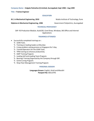 Company Name – Colgate Palmolive (I) Limited, Aurangabad; Sept 1998 – Aug 1999
Title – Trainee Engineer
EDUCATION
B.E. in Mechanical Engineering, 2010 Wadia Institute of Technology, Pune
Diploma in Mechanical Engineering, 1998 Government Polytechnic, Aurangabad
TECHNICAL PROFICIENCY
SAP- R3 Production Module, AutoCAD, Corel Draw, Windows, MS Office and Internet
Applications
TRAININGS ATTENDED
 Successfully completed trainings on :
 LEAN Tools.
 Training on leading leaders at Mumbai.
 4 step problem solving process at Singapore for 5 day.
 Trained Operators for the LEAN Tools.
 TPM training to enhance productivity.
 GMP Training Program.
 Leading Self and Leading Team Program.
 Bearings Training Organized by the Company through SKF.
 Centre Lining Program.
 Shop Floor Management Training Program
PERSONAL DOSSEIR
Languages Known: English, Hindi and Marathi
Passport No: G8113791
 