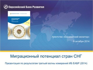 Агентство «Евразийский монитор»
9 октября 2014
Презентация по результатам третьей волны измерений ИБ ЕАБР (2014)
Миграционный потенциал стран СНГ
 