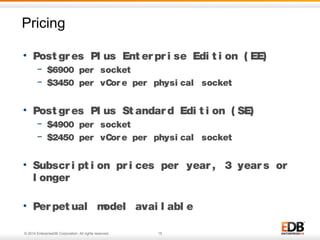 © 2014 EnterpriseDB Corporation. All rights reserved. 15
Pricing
15© 2011 EnterpriseDB. All rights reserved.
• Post gr es Pl us Ent er pr i se Edi t i on ( EE)
− $6900 per socket
− $3450 per vCor e per physi cal socket
• Post gr es Pl us St andar d Edi t i on ( SE)
− $4900 per socket
− $2450 per vCor e per physi cal socket
• Subscr i pt i on pr i ces per year , 3 year s or
l onger
• Per pet ual model avai l abl e
 