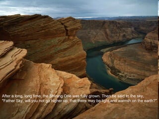 After a long, long time, the Shining One was fully grown. Then he said to the sky, "Father Sky, will you not go higher up, that there may be light and warmth on the earth?" 