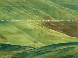 "Oh! oh!" complained the sky, "I can hardly see the peaks. I will stay on the rough rocks."  