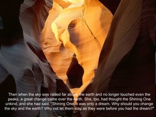 Then when the sky was raised far above the earth and no longer touched even the peaks, a great change came over the earth. She, too, had thought the Shining One unkind, and she had said, "Shining One, it was only a dream. Why should you change the sky and the earth? Why not let them stay as they were before you had the dream?" 