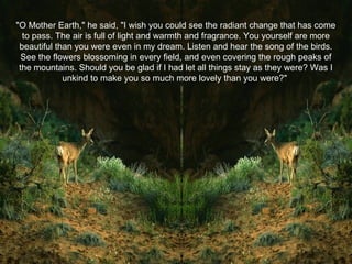 "O Mother Earth," he said, "I wish you could see the radiant change that has come to pass. The air is full of light and warmth and fragrance. You yourself are more beautiful than you were even in my dream. Listen and hear the song of the birds. See the flowers blossoming in every field, and even covering the rough peaks of the mountains. Should you be glad if I had let all things stay as they were? Was I unkind to make you so much more lovely than you were?"  