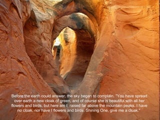 Before the earth could answer, the sky began to complain. "You have spread over earth a new cloak of green, and of course she is beautiful with all her flowers and birds, but here am I, raised far above the mountain peaks. I have no cloak, nor have I flowers and birds. Shining One, give me a cloak."  