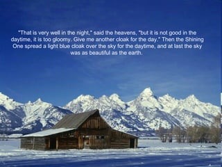 "That is very well in the night," said the heavens, "but it is not good in the daytime, it is too gloomy. Give me another cloak for the day." Then the Shining One spread a light blue cloak over the sky for the daytime, and at last the sky was as beautiful as the earth.  