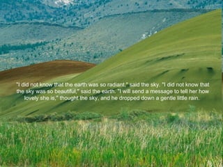 "I did not know that the earth was so radiant," said the sky. "I did not know that the sky was so beautiful," said the earth. "I will send a message to tell her how lovely she is," thought the sky, and he dropped down a gentle little rain.  