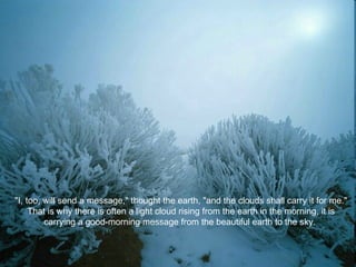 "I, too, will send a message," thought the earth, "and the clouds shall carry it for me." That is why there is often a light cloud rising from the earth in the morning, it is carrying a good-morning message from the beautiful earth to the sky.  
