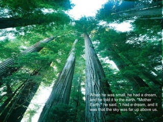 When he was small, he had a dream, and he told it to the earth. "Mother Earth," he said, "I had a dream, and it was that the sky was far up above us.  