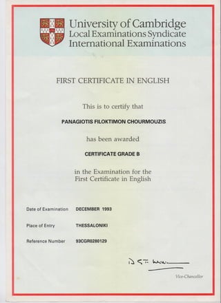 University of Cambridge
Local Examinations Syndicate
International Examinations
FIRST CERTIFICATE IN ENGLISH
This is to certify that
PANAGIOTIS FILOKTIMON CHOURMOUZIS
has been awarded
CERTIFICATE GRADE B
in the Examination for the
First Certificate in English
Date of Examination DECEMBER 1993
Place of Entry THESSALONIKI
Reference Number 93CGR0280129
Vice-Chancellor
 