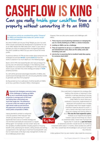 27Your Property Network 92 • February 2016
Cashflow is king
dvanced LHA strategies overcome many
of the challenges of setting up HMOs
as one is essentially buying cheaper
properties in average parts of the town
and letting them unfurnished very
much like single lets. The difference
of course is that one needs to get the
right tenant make-up and structure
the paperwork correctly to generate
rental yields comparable to HMOs.
Having decided to embark on advanced
LHA, the question I then had was “how
should I go about learning it”? I could
appreciate that it was an involved strategy and
not one that could easily be outsourced to a regular
letting agent. For example, one has to learn about all
the variables of welfare benefits including aspects of housing
benefit (LHA), advertising for tenants, vetting tenants and setting
up paperwork in the right way to maximize housing benefit. Last,
but no means least, is the day-to-day management of what can
be a challenging tenant class.
One could start to implement this strategy after
reading a few articles or listening to a few
webinars or perhaps attending a one-day
workshop. I appreciated at the outset that
unlike HMOs for which there are a
multitude of resources, implementation of
advanced LHA would be more complex
and perhaps need more regular support.
I therefore made the decision to work 1:1
with a mentor who had a track record of
doing this strategy and training others to
do it. This was the most expensive option.
However, as an experienced property
investor I look at most things as a return
on investment (ROI). I knew from my local LHA
figures that if I could set up just one house
on advanced LHA then I would recover my mentoring
investment within about 12 months, which worked very well for
me. Then, I would have the knowledge to set up house number
two, three etc.
Under guidance from my own mentor, I also made the conscious
Can you really treble your cashflow from a
property without converting it to an HMO
n the previous article we considered the perfect “blueprint”
for HMO’s and identified what makes the “perfect recipe”
for multi-let properties.
But what if HMO’s are not your thing? Maybe you are in an area
where article 4 precludes the development of properties for use
as an HMO. Maybe the HMO deals don’t “stack” in your area or
perhaps you have an existing portfolio of single let properties
that aren’t suitable as HMO’s but you want to boost the rental
profits.
In previous editions of YPN we have written about advanced LHA
strategies but we have NEVER covered EXACTLY how this
works in practice in as much depth as in the following pages.
Back in 2014 YPN interviewed Raj Beri who had just begun his
journey into LHA advanced strategies. In the following article
Raj details his successes (and challenges) in this niche property
sector so you can learn this niche strategy and adopt in YOUR
property business.
So, with all the perceived advantages & benefits of HMOs, why
would anyone knowingly enter the LHA (Housing Benefit) market
to generate cash flow from property?
As Raj pointed out, he is well aware of all the benefits of HMOs
as he has a portfolio of student HMOs in Nottingham.
However, there are also some caveats and challenges with
HMOs:
1.	 There may be council planning restrictions on changing the
use of a family dwelling to an HMO i.e. Article 4 Direction
2.	 Lending on HMOs can be a challenge
3.	 They are expensive to set up i.e. in addition to the deposit
and refurbishment costs, there are fire safety costs and
furnishing costs and
4.	 Lets be fair in assuming that no landlord really likes paying
for someone else’s bills!!
 