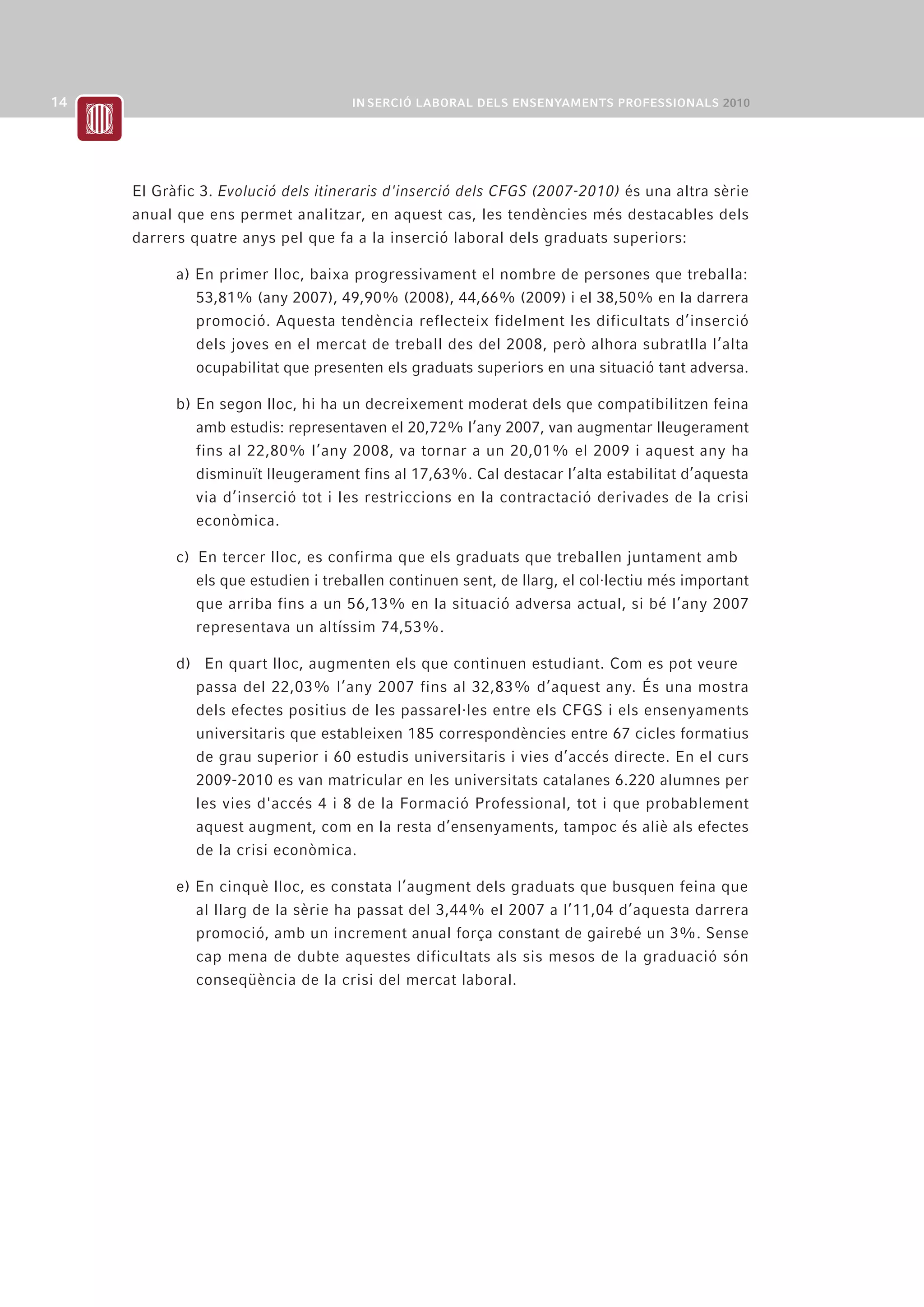 El Gràfic 3. Evolució dels itineraris d'inserció dels CFGS (2007-2010) és una altra sèrie
anual que ens permet analitzar, en aquest cas, les tendències més destacables dels
darrers quatre anys pel que fa a la inserció laboral dels graduats superiors:

      a) En primer lloc, baixa progressivament el nombre de persones que treballa:
         53,81% (any 2007), 49,90% (2008), 44,66% (2009) i el 38,50% en la darrera
         promoció. Aquesta tendència reflecteix fidelment les dificultats d’inserció
         dels joves en el mercat de treball des del 2008, però alhora subratlla l’alta
         ocupabilitat que presenten els graduats superiors en una situació tant adversa.

      b) En segon lloc, hi ha un decreixement moderat dels que compatibilitzen feina
         amb estudis: representaven el 20,72% l’any 2007, van augmentar lleugerament
         fins al 22,80% l’any 2008, va tornar a un 20,01% el 2009 i aquest any ha
         disminuït lleugerament fins al 17,63%. Cal destacar l’alta estabilitat d’aquesta
         via d’inserció tot i les restriccions en la contractació derivades de la crisi
         econòmica.

      c) En tercer lloc, es confirma que els graduats que treballen juntament amb
         els que estudien i treballen continuen sent, de llarg, el col·lectiu més important
         que arriba fins a un 56,13% en la situació adversa actual, si bé l’any 2007
         representava un altíssim 74,53%.

      d) En quart lloc, augmenten els que continuen estudiant. Com es pot veure
        passa del 22,03% l’any 2007 fins al 32,83% d’aquest any. És una mostra
        dels efectes positius de les passarel·les entre els CFGS i els ensenyaments
        universitaris que estableixen 185 correspondències entre 67 cicles formatius
        de grau superior i 60 estudis universitaris i vies d’accés directe. En el curs
        2009-2010 es van matricular en les universitats catalanes 6.220 alumnes per
        les vies d'accés 4 i 8 de la Formació Professional, tot i que probablement
        aquest augment, com en la resta d’ensenyaments, tampoc és aliè als efectes
        de la crisi econòmica.

      e) En cinquè lloc, es constata l’augment dels graduats que busquen feina que
         al llarg de la sèrie ha passat del 3,44% el 2007 a l’11,04 d’aquesta darrera
         promoció, amb un increment anual força constant de gairebé un 3%. Sense
         cap mena de dubte aquestes dificultats als sis mesos de la graduació són
         conseqüència de la crisi del mercat laboral.
 