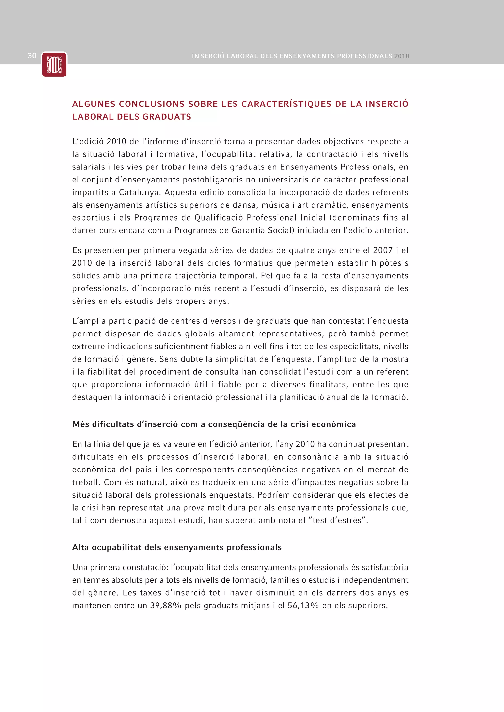 ALGUNES CONCLUSIONS SOBRE LES CARACTERÍSTIQUES DE LA INSERCIÓ
LABORAL DELS GRADUATS

L’edició 2010 de l’informe d’inserció torna a presentar dades objectives respecte a
la situació laboral i formativa, l’ocupabilitat relativa, la contractació i els nivells
salarials i les vies per trobar feina dels graduats en Ensenyaments Professionals, en
el conjunt d’ensenyaments postobligatoris no universitaris de caràcter professional
impartits a Catalunya. Aquesta edició consolida la incorporació de dades referents
als ensenyaments artístics superiors de dansa, música i art dramàtic, ensenyaments
esportius i els Programes de Qualificació Professional Inicial (denominats fins al
darrer curs encara com a Programes de Garantia Social) iniciada en l’edició anterior.

Es presenten per primera vegada sèries de dades de quatre anys entre el 2007 i el
2010 de la inserció laboral dels cicles formatius que permeten establir hipòtesis
sòlides amb una primera trajectòria temporal. Pel que fa a la resta d’ensenyaments
professionals, d’incorporació més recent a l’estudi d’inserció, es disposarà de les
sèries en els estudis dels propers anys.

L’amplia participació de centres diversos i de graduats que han contestat l’enquesta
permet disposar de dades globals altament representatives, però també permet
extreure indicacions suficientment fiables a nivell fins i tot de les especialitats, nivells
de formació i gènere. Sens dubte la simplicitat de l’enquesta, l’amplitud de la mostra
i la fiabilitat del procediment de consulta han consolidat l’estudi com a un referent
que proporciona informació útil i fiable per a diverses finalitats, entre les que
destaquen la informació i orientació professional i la planificació anual de la formació.


Més dificultats d’inserció com a conseqüència de la crisi econòmica

En la línia del que ja es va veure en l’edició anterior, l’any 2010 ha continuat presentant
dificultats en els processos d’inserció laboral, en consonància amb la situació
econòmica del país i les corresponents conseqüències negatives en el mercat de
treball. Com és natural, això es tradueix en una sèrie d’impactes negatius sobre la
situació laboral dels professionals enquestats. Podríem considerar que els efectes de
la crisi han representat una prova molt dura per als ensenyaments professionals que,
tal i com demostra aquest estudi, han superat amb nota el “test d’estrès”.


Alta ocupabilitat dels ensenyaments professionals

Una primera constatació: l’ocupabilitat dels ensenyaments professionals és satisfactòria
en termes absoluts per a tots els nivells de formació, famílies o estudis i independentment
del gènere. Les taxes d’inserció tot i haver disminuït en els darrers dos anys es
mantenen entre un 39,88% pels graduats mitjans i el 56,13% en els superiors.
 