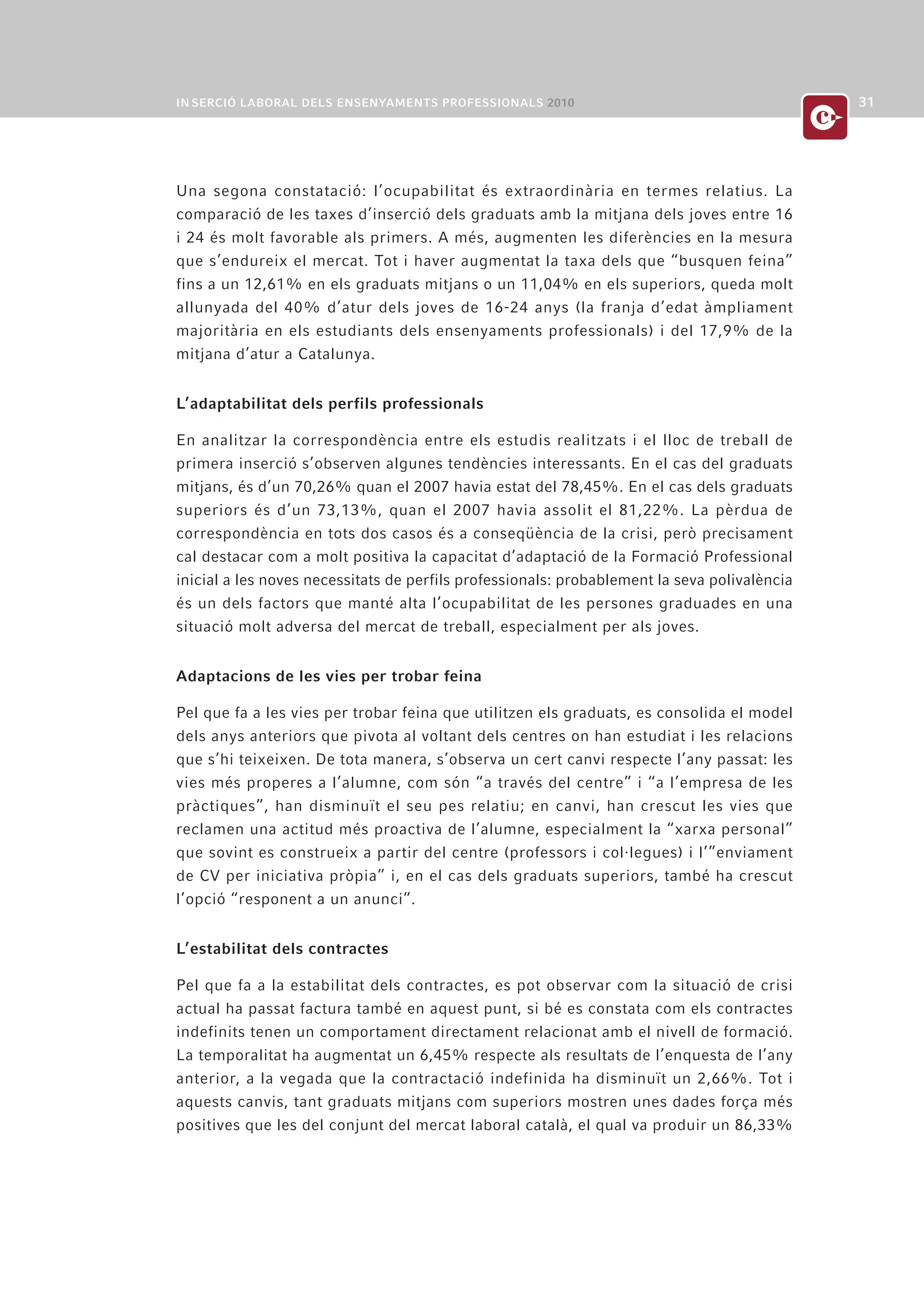 Una segona constatació: l’ocupabilitat és extraordinària en termes relatius. La
comparació de les taxes d’inserció dels graduats amb la mitjana dels joves entre 16
i 24 és molt favorable als primers. A més, augmenten les diferències en la mesura
que s’endureix el mercat. Tot i haver augmentat la taxa dels que “busquen feina”
fins a un 12,61% en els graduats mitjans o un 11,04% en els superiors, queda molt
allunyada del 40% d’atur dels joves de 16-24 anys (la franja d’edat àmpliament
majoritària en els estudiants dels ensenyaments professionals) i del 17,9% de la
mitjana d’atur a Catalunya.


L’adaptabilitat dels perfils professionals

En analitzar la correspondència entre els estudis realitzats i el lloc de treball de
primera inserció s’observen algunes tendències interessants. En el cas del graduats
mitjans, és d’un 70,26% quan el 2007 havia estat del 78,45%. En el cas dels graduats
superiors és d’un 73,13%, quan el 2007 havia assolit el 81,22%. La pèrdua de
correspondència en tots dos casos és a conseqüència de la crisi, però precisament
cal destacar com a molt positiva la capacitat d’adaptació de la Formació Professional
inicial a les noves necessitats de perfils professionals: probablement la seva polivalència
és un dels factors que manté alta l’ocupabilitat de les persones graduades en una
situació molt adversa del mercat de treball, especialment per als joves.


Adaptacions de les vies per trobar feina

Pel que fa a les vies per trobar feina que utilitzen els graduats, es consolida el model
dels anys anteriors que pivota al voltant dels centres on han estudiat i les relacions
que s’hi teixeixen. De tota manera, s’observa un cert canvi respecte l’any passat: les
vies més properes a l’alumne, com són “a través del centre” i “a l’empresa de les
pràctiques”, han disminuït el seu pes relatiu; en canvi, han crescut les vies que
reclamen una actitud més proactiva de l’alumne, especialment la “xarxa personal”
que sovint es construeix a partir del centre (professors i col·legues) i l’”enviament
de CV per iniciativa pròpia” i, en el cas dels graduats superiors, també ha crescut
l’opció “responent a un anunci”.


L’estabilitat dels contractes

Pel que fa a la estabilitat dels contractes, es pot observar com la situació de crisi
actual ha passat factura també en aquest punt, si bé es constata com els contractes
indefinits tenen un comportament directament relacionat amb el nivell de formació.
La temporalitat ha augmentat un 6,45% respecte als resultats de l’enquesta de l’any
anterior, a la vegada que la contractació indefinida ha disminuït un 2,66%. Tot i
aquests canvis, tant graduats mitjans com superiors mostren unes dades força més
positives que les del conjunt del mercat laboral català, el qual va produir un 86,33%
 