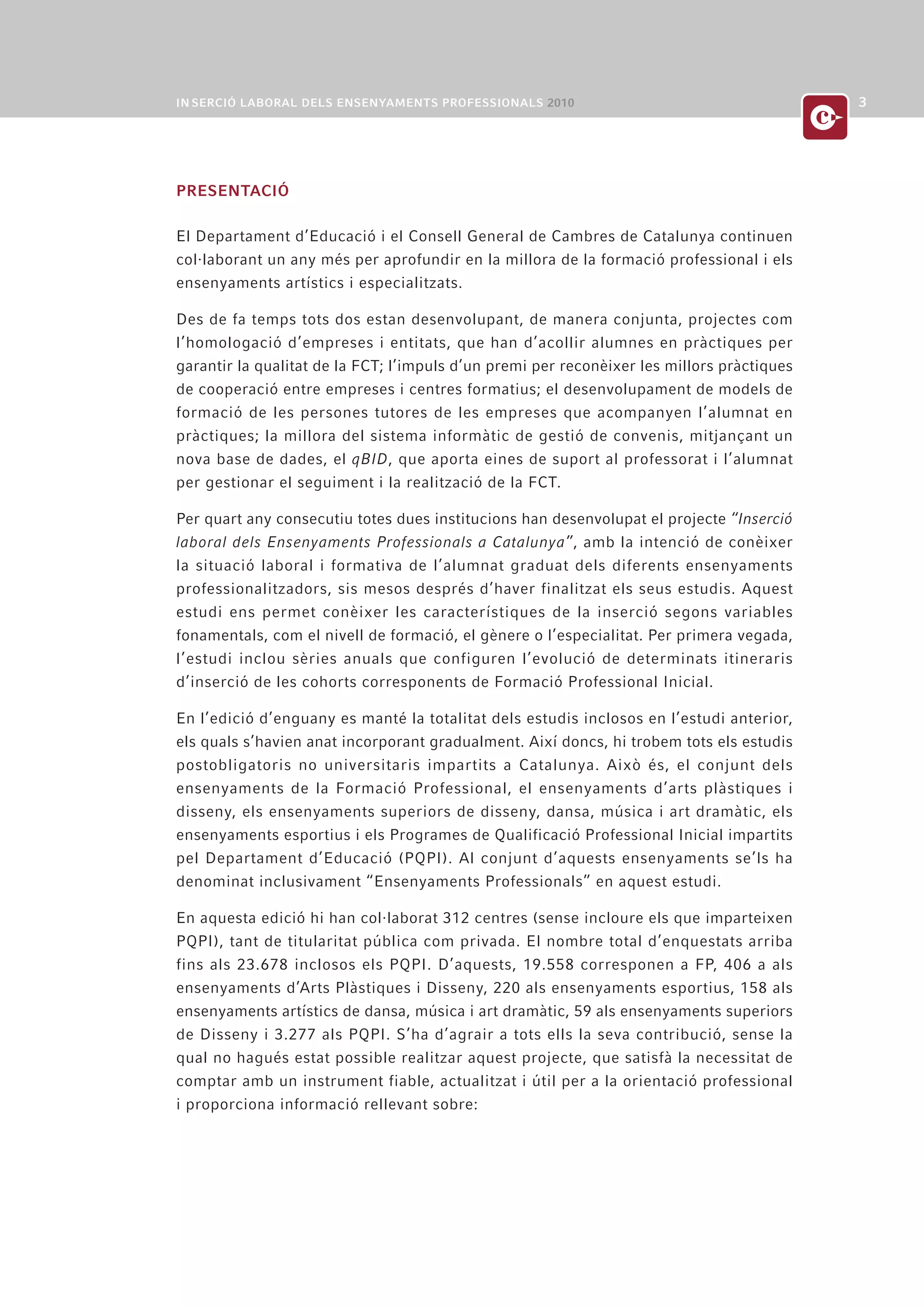 PRESENTACIÓ

El Departament d’Educació i el Consell General de Cambres de Catalunya continuen
col·laborant un any més per aprofundir en la millora de la formació professional i els
ensenyaments artístics i especialitzats.

Des de fa temps tots dos estan desenvolupant, de manera conjunta, projectes com
l’homologació d’empreses i entitats, que han d’acollir alumnes en pràctiques per
garantir la qualitat de la FCT; l’impuls d’un premi per reconèixer les millors pràctiques
de cooperació entre empreses i centres formatius; el desenvolupament de models de
formació de les persones tutores de les empreses que acompanyen l’alumnat en
pràctiques; la millora del sistema informàtic de gestió de convenis, mitjançant un
nova base de dades, el qBID, que aporta eines de suport al professorat i l’alumnat
per gestionar el seguiment i la realització de la FCT.

Per quart any consecutiu totes dues institucions han desenvolupat el projecte “Inserció
laboral dels Ensenyaments Professionals a Catalunya”, amb la intenció de conèixer
la situació laboral i formativa de l’alumnat graduat dels diferents ensenyaments
professionalitzadors, sis mesos després d’haver finalitzat els seus estudis. Aquest
estudi ens permet conèixer les característiques de la inserció segons variables
fonamentals, com el nivell de formació, el gènere o l’especialitat. Per primera vegada,
l’estudi inclou sèries anuals que configuren l’evolució de determinats itineraris
d’inserció de les cohorts corresponents de Formació Professional Inicial.

En l’edició d’enguany es manté la totalitat dels estudis inclosos en l’estudi anterior,
els quals s’havien anat incorporant gradualment. Així doncs, hi trobem tots els estudis
postobligatoris no universitaris impartits a Catalunya. Això és, el conjunt dels
ensenyaments de la Formació Professional, el ensenyaments d’arts plàstiques i
disseny, els ensenyaments superiors de disseny, dansa, música i art dramàtic, els
ensenyaments esportius i els Programes de Qualificació Professional Inicial impartits
pel Departament d’Educació (PQPI). Al conjunt d’aquests ensenyaments se’ls ha
denominat inclusivament “Ensenyaments Professionals” en aquest estudi.

En aquesta edició hi han col·laborat 312 centres (sense incloure els que imparteixen
PQPI), tant de titularitat pública com privada. El nombre total d’enquestats arriba
fins als 23.678 inclosos els PQPI. D’aquests, 19.558 corresponen a FP, 406 a als
ensenyaments d’Arts Plàstiques i Disseny, 220 als ensenyaments esportius, 158 als
ensenyaments artístics de dansa, música i art dramàtic, 59 als ensenyaments superiors
de Disseny i 3.277 als PQPI. S’ha d’agrair a tots ells la seva contribució, sense la
qual no hagués estat possible realitzar aquest projecte, que satisfà la necessitat de
comptar amb un instrument fiable, actualitzat i útil per a la orientació professional
i proporciona informació rellevant sobre:
 