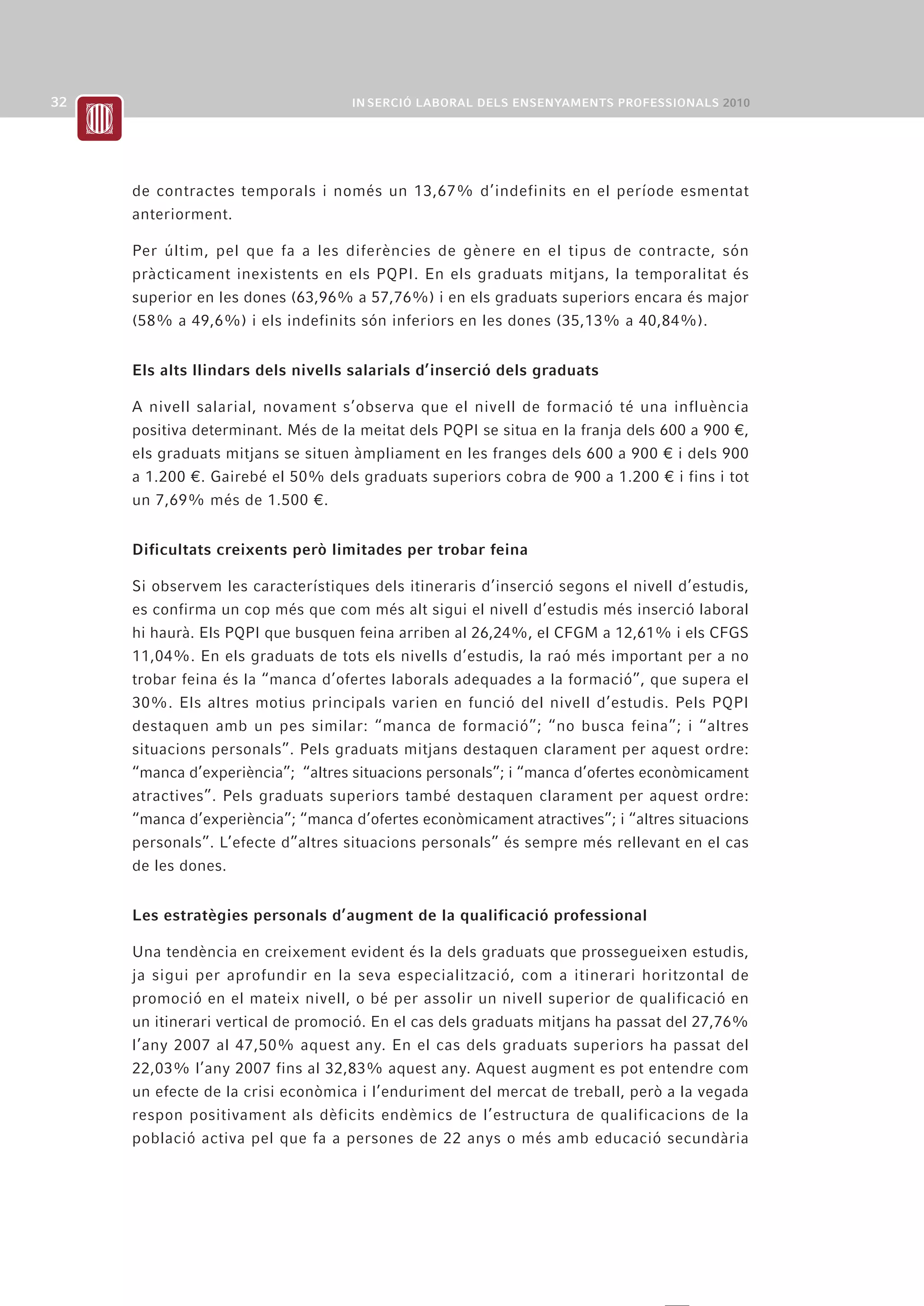 de contractes temporals i només un 13,67% d’indefinits en el període esmentat
anteriorment.

Per últim, pel que fa a les diferències de gènere en el tipus de contracte, són
pràcticament inexistents en els PQPI. En els graduats mitjans, la temporalitat és
superior en les dones (63,96% a 57,76%) i en els graduats superiors encara és major
(58% a 49,6%) i els indefinits són inferiors en les dones (35,13% a 40,84%).


Els alts llindars dels nivells salarials d’inserció dels graduats

A nivell salarial, novament s’observa que el nivell de formació té una influència
positiva determinant. Més de la meitat dels PQPI se situa en la franja dels 600 a 900 ¤,
els graduats mitjans se situen àmpliament en les franges dels 600 a 900 ¤ i dels 900
a 1.200 ¤. Gairebé el 50% dels graduats superiors cobra de 900 a 1.200 ¤ i fins i tot
un 7,69% més de 1.500 ¤.


Dificultats creixents però limitades per trobar feina

Si observem les característiques dels itineraris d’inserció segons el nivell d’estudis,
es confirma un cop més que com més alt sigui el nivell d’estudis més inserció laboral
hi haurà. Els PQPI que busquen feina arriben al 26,24%, el CFGM a 12,61% i els CFGS
11,04%. En els graduats de tots els nivells d’estudis, la raó més important per a no
trobar feina és la “manca d’ofertes laborals adequades a la formació”, que supera el
30%. Els altres motius principals varien en funció del nivell d’estudis. Pels PQPI
destaquen amb un pes similar: “manca de formació”; “no busca feina”; i “altres
situacions personals”. Pels graduats mitjans destaquen clarament per aquest ordre:
“manca d’experiència”; “altres situacions personals”; i “manca d’ofertes econòmicament
atractives”. Pels graduats superiors també destaquen clarament per aquest ordre:
“manca d’experiència”; “manca d’ofertes econòmicament atractives”; i “altres situacions
personals”. L’efecte d”altres situacions personals” és sempre més rellevant en el cas
de les dones.


Les estratègies personals d’augment de la qualificació professional

Una tendència en creixement evident és la dels graduats que prossegueixen estudis,
ja sigui per aprofundir en la seva especialització, com a itinerari horitzontal de
promoció en el mateix nivell, o bé per assolir un nivell superior de qualificació en
un itinerari vertical de promoció. En el cas dels graduats mitjans ha passat del 27,76%
l’any 2007 al 47,50% aquest any. En el cas dels graduats superiors ha passat del
22,03% l’any 2007 fins al 32,83% aquest any. Aquest augment es pot entendre com
un efecte de la crisi econòmica i l’enduriment del mercat de treball, però a la vegada
respon positivament als dèficits endèmics de l’estructura de qualificacions de la
població activa pel que fa a persones de 22 anys o més amb educació secundària
 
