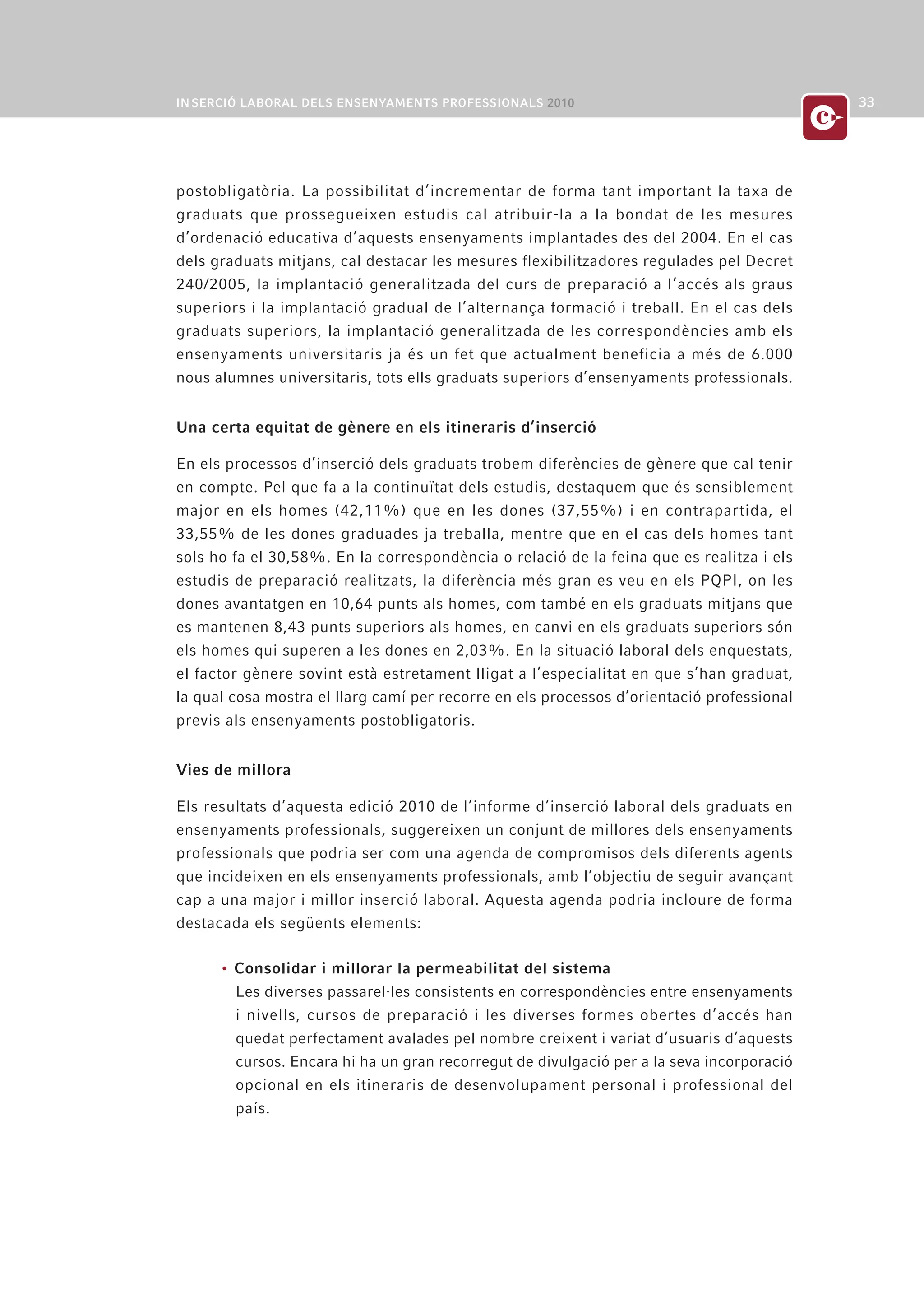 postobligatòria. La possibilitat d’incrementar de forma tant important la taxa de
graduats que prossegueixen estudis cal atribuir-la a la bondat de les mesures
d’ordenació educativa d’aquests ensenyaments implantades des del 2004. En el cas
dels graduats mitjans, cal destacar les mesures flexibilitzadores regulades pel Decret
240/2005, la implantació generalitzada del curs de preparació a l’accés als graus
superiors i la implantació gradual de l’alternança formació i treball. En el cas dels
graduats superiors, la implantació generalitzada de les correspondències amb els
ensenyaments universitaris ja és un fet que actualment beneficia a més de 6.000
nous alumnes universitaris, tots ells graduats superiors d’ensenyaments professionals.


Una certa equitat de gènere en els itineraris d’inserció

En els processos d’inserció dels graduats trobem diferències de gènere que cal tenir
en compte. Pel que fa a la continuïtat dels estudis, destaquem que és sensiblement
major en els homes (42,11%) que en les dones (37,55%) i en contrapartida, el
33,55% de les dones graduades ja treballa, mentre que en el cas dels homes tant
sols ho fa el 30,58%. En la correspondència o relació de la feina que es realitza i els
estudis de preparació realitzats, la diferència més gran es veu en els PQPI, on les
dones avantatgen en 10,64 punts als homes, com també en els graduats mitjans que
es mantenen 8,43 punts superiors als homes, en canvi en els graduats superiors són
els homes qui superen a les dones en 2,03%. En la situació laboral dels enquestats,
el factor gènere sovint està estretament lligat a l’especialitat en que s’han graduat,
la qual cosa mostra el llarg camí per recorre en els processos d’orientació professional
previs als ensenyaments postobligatoris.


Vies de millora

Els resultats d’aquesta edició 2010 de l’informe d’inserció laboral dels graduats en
ensenyaments professionals, suggereixen un conjunt de millores dels ensenyaments
professionals que podria ser com una agenda de compromisos dels diferents agents
que incideixen en els ensenyaments professionals, amb l’objectiu de seguir avançant
cap a una major i millor inserció laboral. Aquesta agenda podria incloure de forma
destacada els següents elements:

      • Consolidar i millorar la permeabilitat del sistema
        Les diverses passarel·les consistents en correspondències entre ensenyaments
        i nivells, cursos de preparació i les diverses formes obertes d’accés han
        quedat perfectament avalades pel nombre creixent i variat d’usuaris d’aquests
        cursos. Encara hi ha un gran recorregut de divulgació per a la seva incorporació
        opcional en els itineraris de desenvolupament personal i professional del
        país.
 