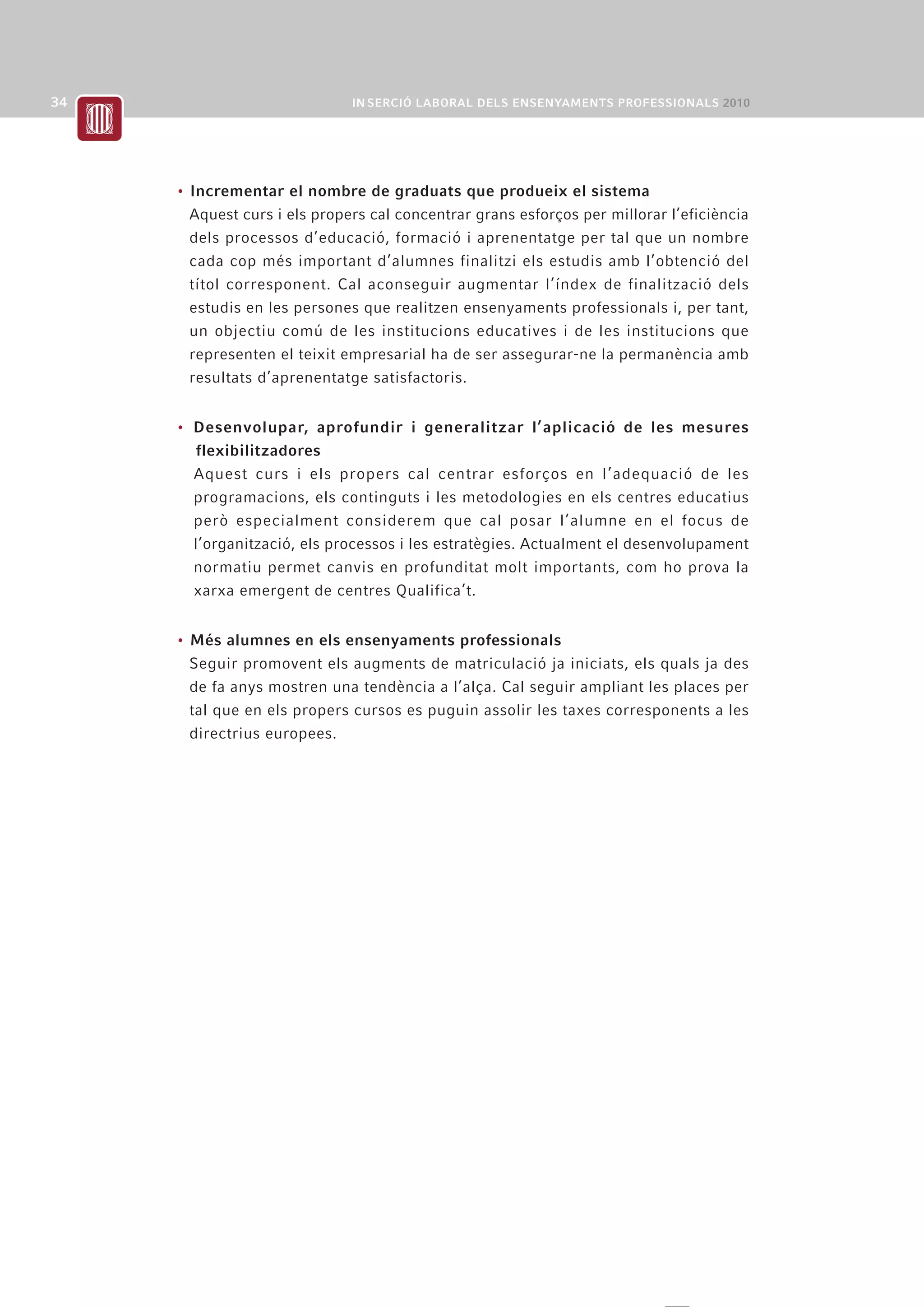 • Incrementar el nombre de graduats que produeix el sistema
  Aquest curs i els propers cal concentrar grans esforços per millorar l’eficiència
  dels processos d’educació, formació i aprenentatge per tal que un nombre
  cada cop més important d’alumnes finalitzi els estudis amb l’obtenció del
  títol corresponent. Cal aconseguir augmentar l’índex de finalització dels
  estudis en les persones que realitzen ensenyaments professionals i, per tant,
  un objectiu comú de les institucions educatives i de les institucions que
  representen el teixit empresarial ha de ser assegurar-ne la permanència amb
  resultats d’aprenentatge satisfactoris.


• Desenvolupar, aprofundir i generalitzar l’aplicació de les mesures
  flexibilitzadores
  Aquest curs i els propers cal centrar esforços en l’adequació de les
  programacions, els continguts i les metodologies en els centres educatius
  però especialment considerem que cal posar l’alumne en el focus de
  l’organització, els processos i les estratègies. Actualment el desenvolupament
  normatiu permet canvis en profunditat molt importants, com ho prova la
  xarxa emergent de centres Qualifica’t.


• Més alumnes en els ensenyaments professionals
  Seguir promovent els augments de matriculació ja iniciats, els quals ja des
  de fa anys mostren una tendència a l’alça. Cal seguir ampliant les places per
  tal que en els propers cursos es puguin assolir les taxes corresponents a les
  directrius europees.
 