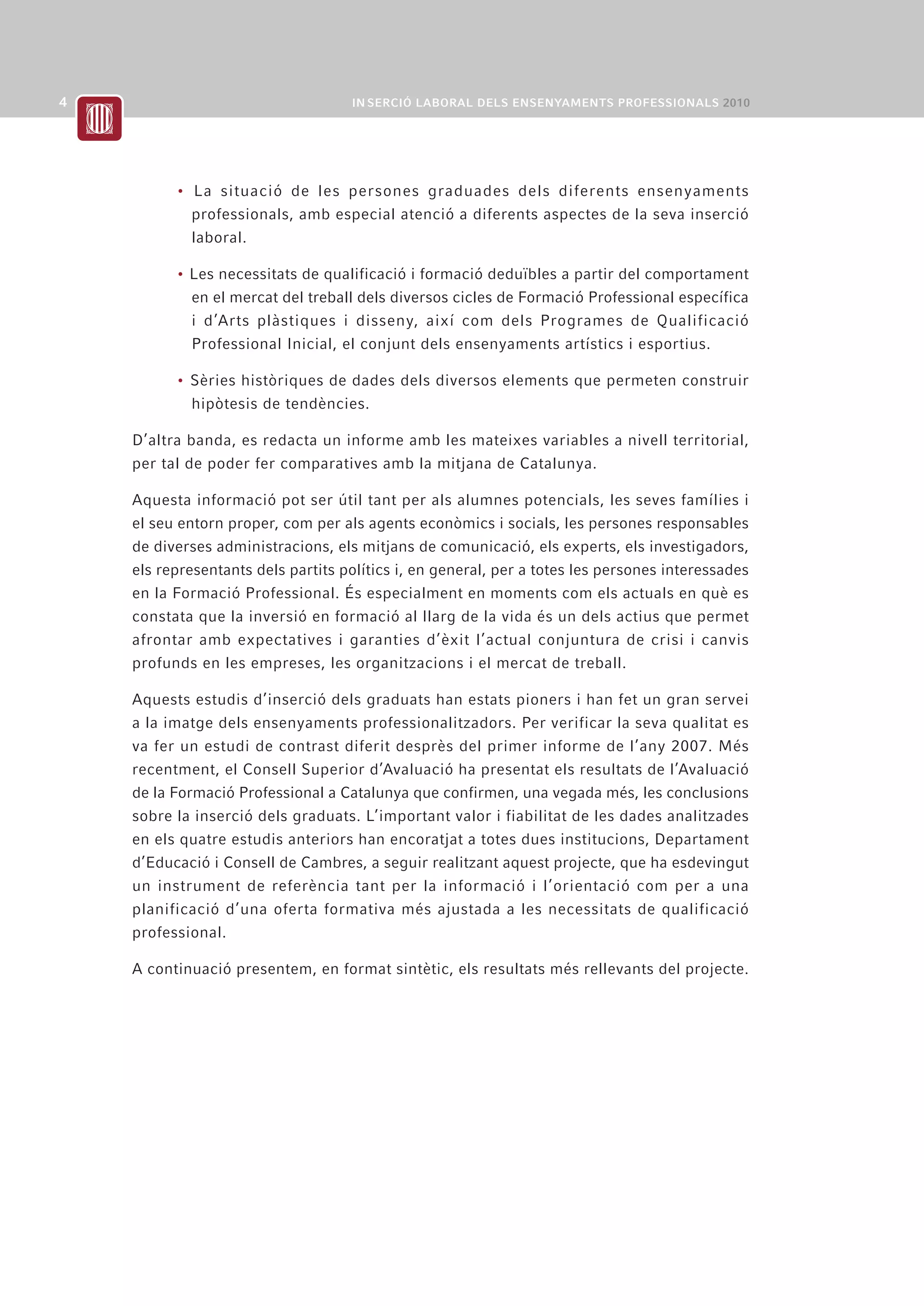 • La situació de les persones graduades dels diferents ensenyaments
        professionals, amb especial atenció a diferents aspectes de la seva inserció
        laboral.

      • Les necessitats de qualificació i formació deduïbles a partir del comportament
        en el mercat del treball dels diversos cicles de Formació Professional específica
        i d’Arts plàstiques i disseny, així com dels Programes de Qualificació
        Professional Inicial, el conjunt dels ensenyaments artístics i esportius.

      • Sèries històriques de dades dels diversos elements que permeten construir
        hipòtesis de tendències.

D’altra banda, es redacta un informe amb les mateixes variables a nivell territorial,
per tal de poder fer comparatives amb la mitjana de Catalunya.

Aquesta informació pot ser útil tant per als alumnes potencials, les seves famílies i
el seu entorn proper, com per als agents econòmics i socials, les persones responsables
de diverses administracions, els mitjans de comunicació, els experts, els investigadors,
els representants dels partits polítics i, en general, per a totes les persones interessades
en la Formació Professional. És especialment en moments com els actuals en què es
constata que la inversió en formació al llarg de la vida és un dels actius que permet
afrontar amb expectatives i garanties d’èxit l’actual conjuntura de crisi i canvis
profunds en les empreses, les organitzacions i el mercat de treball.

Aquests estudis d’inserció dels graduats han estats pioners i han fet un gran servei
a la imatge dels ensenyaments professionalitzadors. Per verificar la seva qualitat es
va fer un estudi de contrast diferit desprès del primer informe de l’any 2007. Més
recentment, el Consell Superior d’Avaluació ha presentat els resultats de l’Avaluació
de la Formació Professional a Catalunya que confirmen, una vegada més, les conclusions
sobre la inserció dels graduats. L’important valor i fiabilitat de les dades analitzades
en els quatre estudis anteriors han encoratjat a totes dues institucions, Departament
d’Educació i Consell de Cambres, a seguir realitzant aquest projecte, que ha esdevingut
un instrument de referència tant per la informació i l’orientació com per a una
planificació d’una oferta formativa més ajustada a les necessitats de qualificació
professional.

A continuació presentem, en format sintètic, els resultats més rellevants del projecte.
 