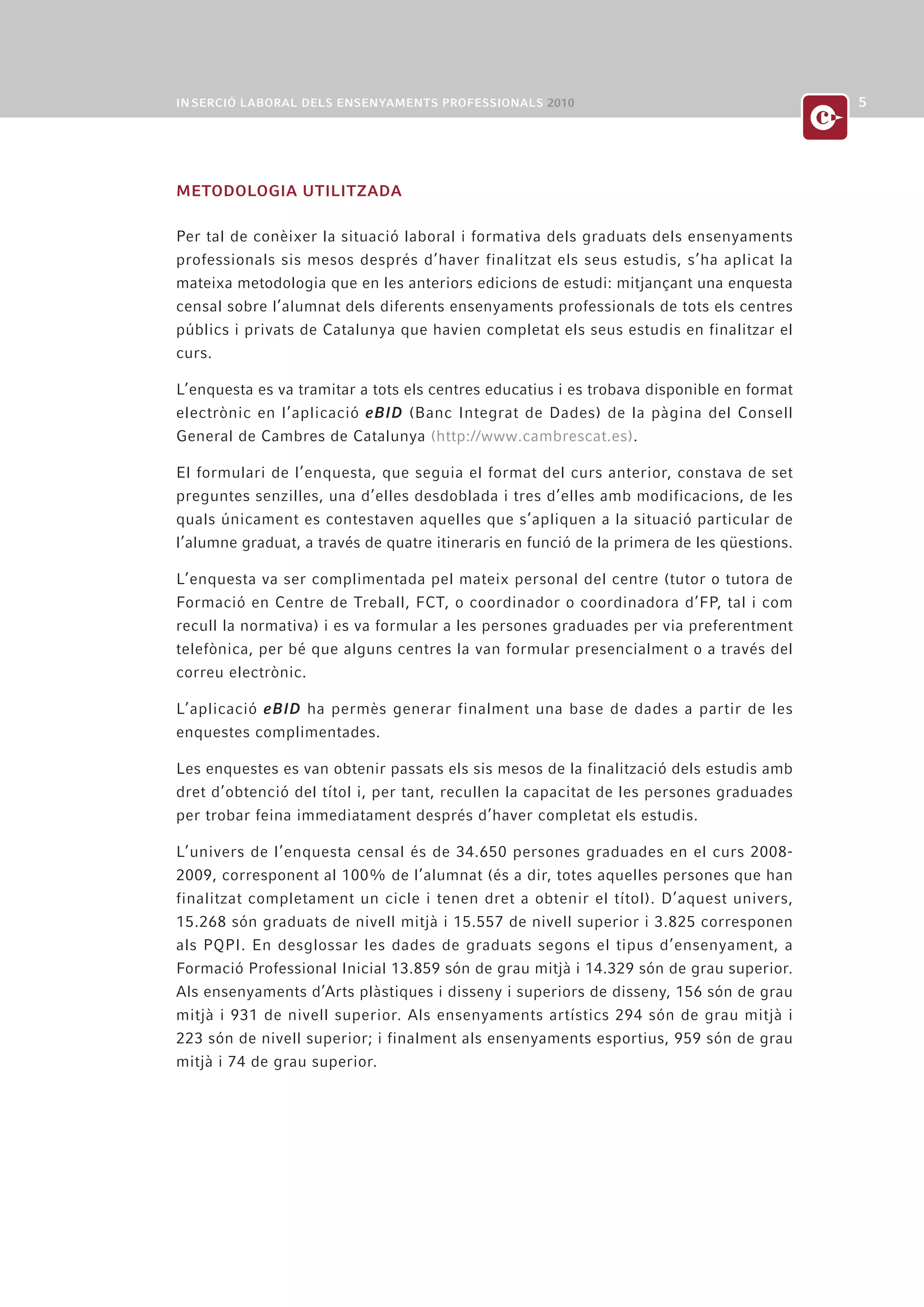 METODOLOGIA UTILITZADA

Per tal de conèixer la situació laboral i formativa dels graduats dels ensenyaments
professionals sis mesos després d’haver finalitzat els seus estudis, s’ha aplicat la
mateixa metodologia que en les anteriors edicions de estudi: mitjançant una enquesta
censal sobre l’alumnat dels diferents ensenyaments professionals de tots els centres
públics i privats de Catalunya que havien completat els seus estudis en finalitzar el
curs.

L’enquesta es va tramitar a tots els centres educatius i es trobava disponible en format
electrònic en l’aplicació eBID (Banc Integrat de Dades) de la pàgina del Consell
General de Cambres de Catalunya (http://www.cambrescat.es).

El formulari de l’enquesta, que seguia el format del curs anterior, constava de set
preguntes senzilles, una d’elles desdoblada i tres d’elles amb modificacions, de les
quals únicament es contestaven aquelles que s’apliquen a la situació particular de
l’alumne graduat, a través de quatre itineraris en funció de la primera de les qüestions.

L’enquesta va ser complimentada pel mateix personal del centre (tutor o tutora de
Formació en Centre de Treball, FCT, o coordinador o coordinadora d’FP, tal i com
recull la normativa) i es va formular a les persones graduades per via preferentment
telefònica, per bé que alguns centres la van formular presencialment o a través del
correu electrònic.

L’aplicació eBID ha permès generar finalment una base de dades a partir de les
enquestes complimentades.

Les enquestes es van obtenir passats els sis mesos de la finalització dels estudis amb
dret d’obtenció del títol i, per tant, recullen la capacitat de les persones graduades
per trobar feina immediatament després d’haver completat els estudis.

L’univers de l’enquesta censal és de 34.650 persones graduades en el curs 2008-
2009, corresponent al 100% de l’alumnat (és a dir, totes aquelles persones que han
finalitzat completament un cicle i tenen dret a obtenir el títol). D’aquest univers,
15.268 són graduats de nivell mitjà i 15.557 de nivell superior i 3.825 corresponen
als PQPI. En desglossar les dades de graduats segons el tipus d’ensenyament, a
Formació Professional Inicial 13.859 són de grau mitjà i 14.329 són de grau superior.
Als ensenyaments d’Arts plàstiques i disseny i superiors de disseny, 156 són de grau
mitjà i 931 de nivell superior. Als ensenyaments artístics 294 són de grau mitjà i
223 són de nivell superior; i finalment als ensenyaments esportius, 959 són de grau
mitjà i 74 de grau superior.
 