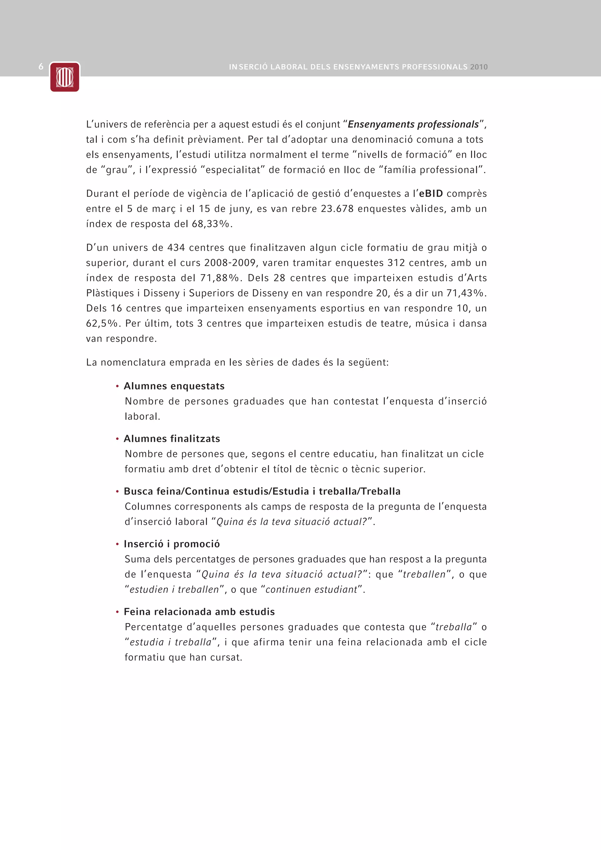 L’univers de referència per a aquest estudi és el conjunt “Ensenyaments professionals”,
tal i com s’ha definit prèviament. Per tal d’adoptar una denominació comuna a tots
els ensenyaments, l’estudi utilitza normalment el terme “nivells de formació” en lloc
de “grau”, i l’expressió “especialitat” de formació en lloc de “família professional”.

Durant el període de vigència de l’aplicació de gestió d’enquestes a l’eBID comprès
entre el 5 de març i el 15 de juny, es van rebre 23.678 enquestes vàlides, amb un
índex de resposta del 68,33%.

D’un univers de 434 centres que finalitzaven algun cicle formatiu de grau mitjà o
superior, durant el curs 2008-2009, varen tramitar enquestes 312 centres, amb un
índex de resposta del 71,88%. Dels 28 centres que imparteixen estudis d’Arts
Plàstiques i Disseny i Superiors de Disseny en van respondre 20, és a dir un 71,43%.
Dels 16 centres que imparteixen ensenyaments esportius en van respondre 10, un
62,5%. Per últim, tots 3 centres que imparteixen estudis de teatre, música i dansa
van respondre.

La nomenclatura emprada en les sèries de dades és la següent:

      • Alumnes enquestats
        Nombre de persones graduades que han contestat l’enquesta d’inserció
        laboral.

      • Alumnes finalitzats
        Nombre de persones que, segons el centre educatiu, han finalitzat un cicle
        formatiu amb dret d’obtenir el títol de tècnic o tècnic superior.

      • Busca feina/Continua estudis/Estudia i treballa/Treballa
        Columnes corresponents als camps de resposta de la pregunta de l’enquesta
        d’inserció laboral “Quina és la teva situació actual?”.

      • Inserció i promoció
        Suma dels percentatges de persones graduades que han respost a la pregunta
        de l’enquesta “Quina és la teva situació actual?”: que “treballen”, o que
        “estudien i treballen”, o que “continuen estudiant”.

      • Feina relacionada amb estudis
        Percentatge d’aquelles persones graduades que contesta que “treballa” o
        “estudia i treballa”, i que afirma tenir una feina relacionada amb el cicle
        formatiu que han cursat.
 