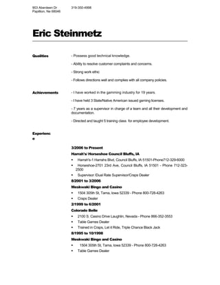 Eric Steinmetz 
Qualities - Possess good technical knowledge. 
- Ability to resolve customer complaints and concerns. 
- Strong work ethic 
- Follows directions well and complies with all company policies. 
Achievements - I have worked in the gamming industry for 19 years. 
- I have held 3 State/Native American issued gaming licenses. 
- 7 years as a supervisor in charge of a team and all their development and 
documentation. 
- Directed and taught 5 training class for employee development. 
Experienc 
e 
3/2006 to Present 
Harrah's/ Horseshoe Council Bluffs, IA 
 Harrah's-1 Harrahs Blvd, Council Bluffs, IA 51501-Phone712-329-6000 
 Horseshoe-2701 23rd Ave, Council Bluffs, IA 51501 - Phone 712-323- 
2500 
 Supervisor /Dual Rate Supervisor/Craps Dealer 
8/2001 to 3/2006 
Meskwaki Bingo and Casino 
 1504 305th St, Tama, Iowa 52339 - Phone 800-728-4263 
 Craps Dealer 
2/1999 to 6/2001 
Colorado Belle 
 2100 S. Casino Drive Laughlin, Nevada - Phone 866-352-3553 
 Table Games Dealer 
 Trained in Craps, Let it Ride, Triple Chance Black Jack 
8/1995 to 10/1998 
Meskwaki Bingo and Casino 
 1504 305th St, Tama, Iowa 52339 - Phone 800-728-4263 
 Table Games Dealer 
903 Aberdeen Dr 
Papillion, Ne 68046 
319-350-4998 
 