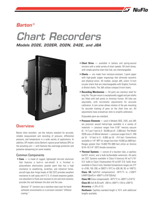 Barton ®
Chart Recorders
Models 202E, 202ER, 202N, 242E, and J8A
Barton chart recorders are the industry standard for accurate,
reliable measurement and recording of pressure, differential
pressure, and temperature in a wide variety of applications. In
addition, DP models utilize Barton’s rupture-proof bellows DPU as
the actuating unit — with features like overrange protection and
pulsation dampening (on some models).
Common Components
• Case — is made of rugged, lightweight die-cast aluminum
that features a built-in rain-shield. It is finished in
polyurethane electrostatic powder paint that has a high
resistance to weathering, scratches, and industrial fumes.
aircraft-type door hinge (made of 302 SST) provides excellent
resistance to salt spray and H 2 S. A closed neoprene gasket,
non-absorbent to fluids and resistant to oils and most solvents,
provides the seal between the door and the case.
Optional “S” versions use a stainless steel case for harsh
saltwater environments or a corrosion resistant “offshore
coating.”
Overview
• Chart Drive — available in battery and spring-wound
versions with a wide variety of chart speeds. All chart drives,
with simple positive chart lock hub, are interchangeable.
• Charts — are made from moisture-resistant, 7-point paper
with high-grade copper engravings that eliminate eccentric
and elliptical errors. All models, except J8A, utilize 12-inch
circular charts that are interchangeable with Graphic Controls
or Bristol charts. The J8A utilizes compact 8-inch charts.
• Recording Mechanism — All parts are stainless steel for
long life. The pen mount is exceptionally rugged and pen shafts
are fitted with ball pivots to minimize friction. All links are
adjustable, with micrometer adjustments for accurate
calibration. A cam screw allows rotation of the pen mounting
for accurate tracking of pens on the chart time arc. All
adjustments have screwdriver slots to simplify calibration.
Disposable pens are standard.
• Pressure Elements — used in Models 202E, 242E, and J8A
are precision wound helical-type available in a variety of
materials — pressure ranges from 0-30’’ mercury vacuum
(0 - 14.7 psi/1 bar) to 0 - 30,000 psi (0 - 2,068 bar). The Model
202N uses a K-Monel element — pressure ranges from 0 - 200
psi (0 - 14 bar) to 0 - 6,000 psi (0 - 414 bar). Connections
available in 1/4’’ NPT for ranges less than 10,000 psi (689 bar).
Ranges greater than 10,000 PSI (689 bar) utilize an Aminco
9/16–18 (1/4’’ ODT) female connection.
• Thermal Systems — consist of a bourdon tube, a capillary
(w/SST armor), and a bulb (w/bendable extension). All parts
are SST. Systems available in Class V (mercury fill w/11/16"
O.D. bulb) or Class I (hydrocarbon fill w/3/8" O.D. bulb). Invar
available in Class V only. Standard temperature ranges are: 0°F
to +[100, 150, 200, or 300]°F (-18°C to +[38, 66, 93, or 149]°C).
Class VA (self/full compensation): -40°F/°C to +1200°F
(+649°C)[self] or +600°F (+316°C)[fully]
Class VB (Case compensated): -40°F/°C to +600°F (+316°C)
Class IA (full) & IB (self): -200 to +500°F (-129 to +260°C)
Accuracy: ±1.0% of F.S.
Hardware: Capillary standard length is 10 ft. with additional
lengths available.
 