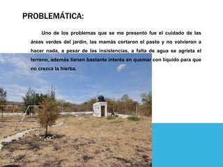 PROBLEMÁTICA:
Uno de los problemas que se me presentó fue el cuidado de las
áreas verdes del jardín, las mamás cortaron el pasto y no volvieron a
hacer nada, a pesar de las insistencias, a falta de agua se agrieta el
terreno, además tienen bastante interés en quemar con líquido para que
no crezca la hierba.
 