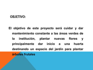 OBJETIVO:
El objetivo de este proyecto será cuidar y dar
mantenimiento constante a las áreas verdes de
la institución, plantar nuevas flores y
principalmente dar inicio a una huerta
destinando un espacio del jardín para plantar
árboles frutales
 