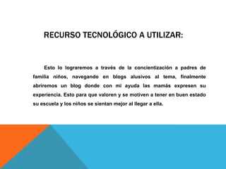 RECURSO TECNOLÓGICO A UTILIZAR:
Esto lo lograremos a través de la concientización a padres de
familia niños, navegando en blogs alusivos al tema, finalmente
abriremos un blog donde con mi ayuda las mamás expresen su
experiencia. Esto para que valoren y se motiven a tener en buen estado
su escuela y los niños se sientan mejor al llegar a ella.
 