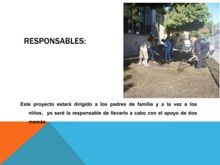 RESPONSABLES:
Este proyecto estará dirigido a los padres de familia y a la vez a los
niños, yo seré la responsable de llevarlo a cabo con el apoyo de dos
mamás.
 