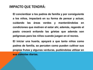 IMPACTO QUE TENDRÁ:
El concientizar a los padres de familia y por consiguiente
a los niños, impactará en su forma de pensar y actuar,
cuidando las áreas verdes y manteniéndolas en
condiciones que motiven el estar ahí, además, regando el
pasto crecerá evitando las grietas que además son
peligrosas para los niños cuando juegan en el recreo.
El iniciar una huerta, apoyará a que tanto niños como
padres de familia, se percaten como pueden cultivar sus
propias frutas y algunas verduras, pudiéndolas utilizar en
sus comidas diarias.
 