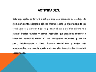 ACTIVIDADES:
Esta propuesta, se llevará a cabo, como una campaña de cuidado de
medio ambiente, hablando con las mamás sobre la importancia de las
áreas verdes y la utilidad que le podríamos dar a un área destinada a
plantar árboles frutales y demás vegetales que podamos sembrar y
cosechar, consumiéndolos en los desayunos escolares y en su
caso, llevándoselos a casa. Repartir comisiones y elegir dos
responsables, una para la huerta y otra para las áreas verdes, yo estaré
coordinando.
 