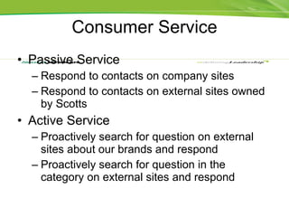 Consumer Service Passive Service Respond to contacts on company sites Respond to contacts on external sites owned by Scotts Active Service Proactively search for question on external sites about our brands and respond Proactively search for question in the category on external sites and respond 