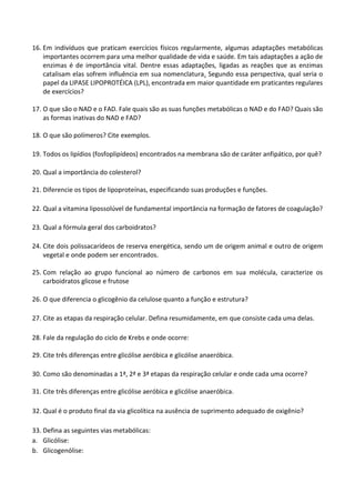 16. Em indivíduos que praticam exercícios físicos regularmente, algumas adaptações metabólicas importantes ocorrem para uma melhor qualidade de vida e saúde. Em tais adaptações a ação de enzimas é de importância vital. Dentre essas adaptações, ligadas as reações que as enzimas catalisam elas sofrem influência em sua nomenclatura. Segundo essa perspectiva, qual seria o papel da LIPASE LIPOPROTÉICA (LPL), encontrada em maior quantidade em praticantes regulares de exercícios? 
17. O que são o NAD e o FAD. Fale quais são as suas funções metabólicas o NAD e do FAD? Quais são as formas inativas do NAD e FAD? 
18. O que são polímeros? Cite exemplos. 
19. Todos os lipídios (fosfoplipídeos) encontrados na membrana são de caráter anfipático, por quê? 
20. Qual a importância do colesterol? 
21. Diferencie os tipos de lipoproteínas, especificando suas produções e funções. 
22. Qual a vitamina lipossolúvel de fundamental importância na formação de fatores de coagulação? 
23. Qual a fórmula geral dos carboidratos? 
24. Cite dois polissacarídeos de reserva energética, sendo um de origem animal e outro de origem vegetal e onde podem ser encontrados. 
25. Com relação ao grupo funcional ao número de carbonos em sua molécula, caracterize os carboidratos glicose e frutose 
26. O que diferencia o glicogênio da celulose quanto a função e estrutura? 
27. Cite as etapas da respiração celular. Defina resumidamente, em que consiste cada uma delas. 
28. Fale da regulação do ciclo de Krebs e onde ocorre: 
29. Cite três diferenças entre glicólise aeróbica e glicólise anaeróbica. 
30. Como são denominadas a 1ª, 2ª e 3ª etapas da respiração celular e onde cada uma ocorre? 
31. Cite três diferenças entre glicólise aeróbica e glicólise anaeróbica. 
32. Qual é o produto final da via glicolítica na ausência de suprimento adequado de oxigênio? 
33. Defina as seguintes vias metabólicas: 
a. Glicólise: 
b. Glicogenólise:  