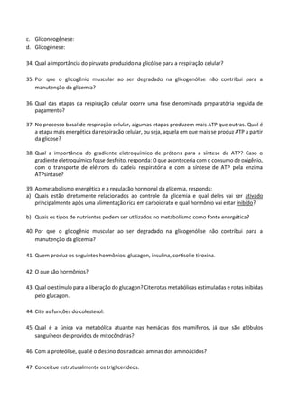 c. Gliconeogênese: 
d. Glicogênese: 
34. Qual a importância do piruvato produzido na glicólise para a respiração celular? 
35. Por que o glicogênio muscular ao ser degradado na glicogenólise não contribui para a manutenção da glicemia? 
36. Qual das etapas da respiração celular ocorre uma fase denominada preparatória seguida de pagamento? 
37. No processo basal de respiração celular, algumas etapas produzem mais ATP que outras. Qual é a etapa mais energética da respiração celular, ou seja, aquela em que mais se produz ATP a partir da glicose? 
38. Qual a importância do gradiente eletroquímico de prótons para a síntese de ATP? Caso o gradiente eletroquímico fosse desfeito, responda: O que aconteceria com o consumo de oxigênio, com o transporte de elétrons da cadeia respiratória e com a síntese de ATP pela enzima ATPsintase? 
39. Ao metabolismo energético e a regulação hormonal da glicemia, responda: 
a) Quais estão diretamente relacionados ao controle da glicemia e qual deles vai ser ativado principalmente após uma alimentação rica em carboidrato e qual hormônio vai estar inibido? 
b) Quais os tipos de nutrientes podem ser utilizados no metabolismo como fonte energética? 
40. Por que o glicogênio muscular ao ser degradado na glicogenólise não contribui para a manutenção da glicemia? 
41. Quem produz os seguintes hormônios: glucagon, insulina, cortisol e tiroxina. 
42. O que são hormônios? 
43. Qual o estímulo para a liberação do glucagon? Cite rotas metabólicas estimuladas e rotas inibidas pelo glucagon. 
44. Cite as funções do colesterol. 
45. Qual é a única via metabólica atuante nas hemácias dos mamíferos, já que são glóbulos sanguíneos desprovidos de mitocôndrias? 
46. Com a proteólise, qual é o destino dos radicais aminas dos aminoácidos? 
47. Conceitue estruturalmente os triglicerídeos.  