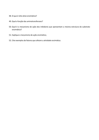 48. O que é sítio ativo enzimático? 
49. Qual a função das aminotransferases? 
50. Qual é o mecanismo de ação dos inibidores que apresentam a mesma estrutura do substrato enzimático? 
51. Explique o mecanismo de ação enzimático. 
52. Cite exemplos de fatores que afetam a atividade enzimática. 