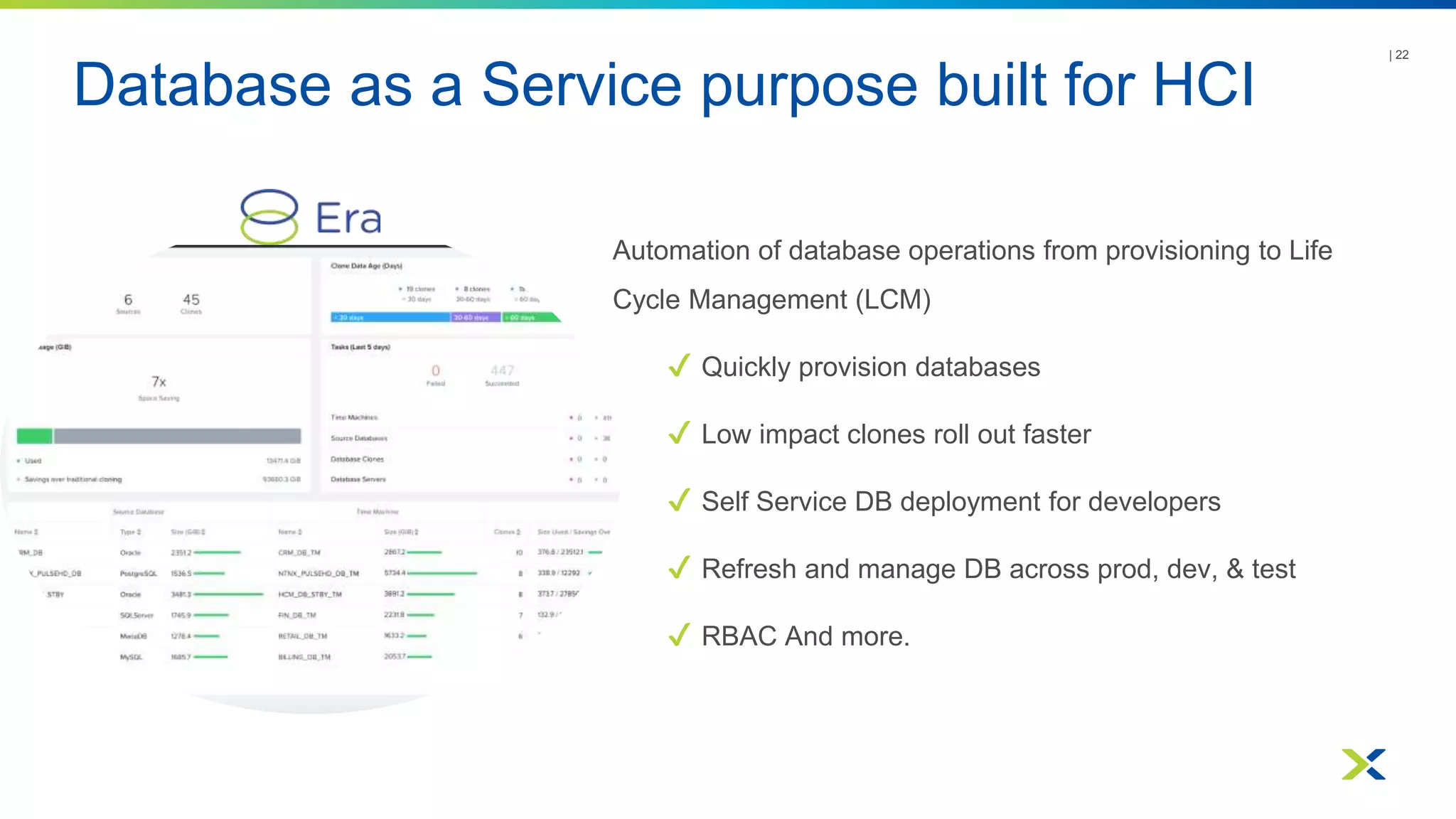 Database as a Service purpose built for HCI
| 22
Automation of database operations from provisioning to Life
Cycle Management (LCM)
✔ Quickly provision databases
✔ Low impact clones roll out faster
✔ Self Service DB deployment for developers
✔ Refresh and manage DB across prod, dev, & test
✔ RBAC And more.
 