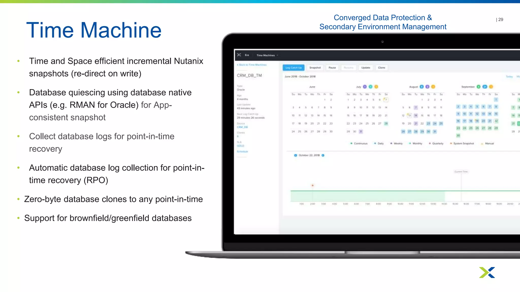 Time Machine
| 29
• Time and Space efficient incremental Nutanix
snapshots (re-direct on write)
• Database quiescing using database native
APIs (e.g. RMAN for Oracle) for App-
consistent snapshot
• Collect database logs for point-in-time
recovery
• Automatic database log collection for point-in-
time recovery (RPO)
• Zero-byte database clones to any point-in-time
• Support for brownfield/greenfield databases
Converged Data Protection &
Secondary Environment Management
 