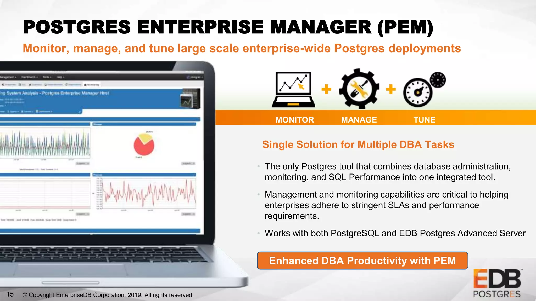© Copyright EnterpriseDB Corporation, 2019. All rights reserved.15
POSTGRES ENTERPRISE MANAGER (PEM)
Monitor, manage, and tune large scale enterprise-wide Postgres deployments
• The only Postgres tool that combines database administration,
monitoring, and SQL Performance into one integrated tool.
• Management and monitoring capabilities are critical to helping
enterprises adhere to stringent SLAs and performance
requirements.
• Works with both PostgreSQL and EDB Postgres Advanced Server
MONITOR MANAGE TUNE
Single Solution for Multiple DBA Tasks
Enhanced DBA Productivity with PEM
 
