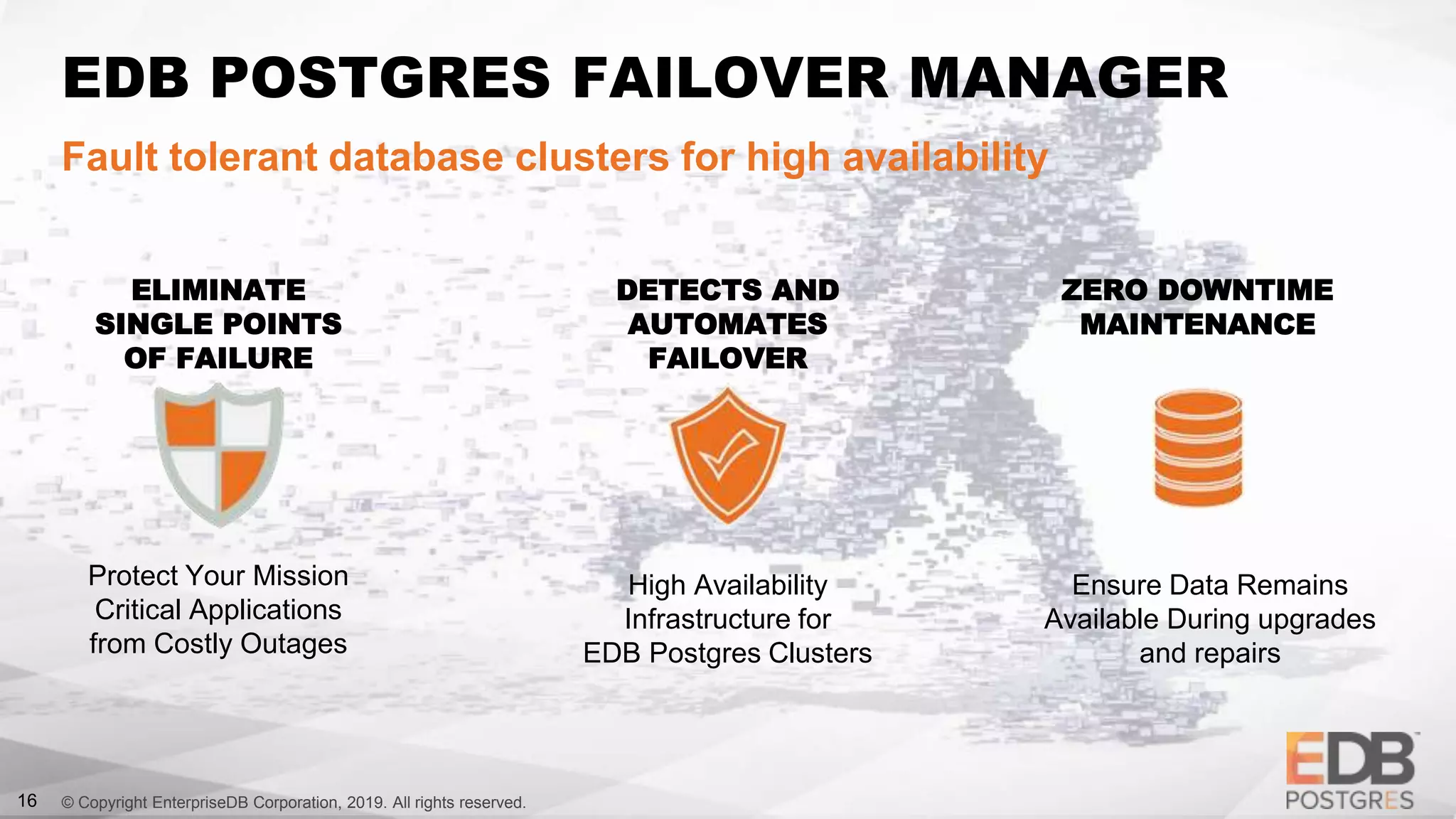 © Copyright EnterpriseDB Corporation, 2019. All rights reserved.16
EDB POSTGRES FAILOVER MANAGER
Fault tolerant database clusters for high availability
Protect Your Mission
Critical Applications
from Costly Outages
High Availability
Infrastructure for
EDB Postgres Clusters
Ensure Data Remains
Available During upgrades
and repairs
ELIMINATE
SINGLE POINTS
OF FAILURE
DETECTS AND
AUTOMATES
FAILOVER
ZERO DOWNTIME
MAINTENANCE
 