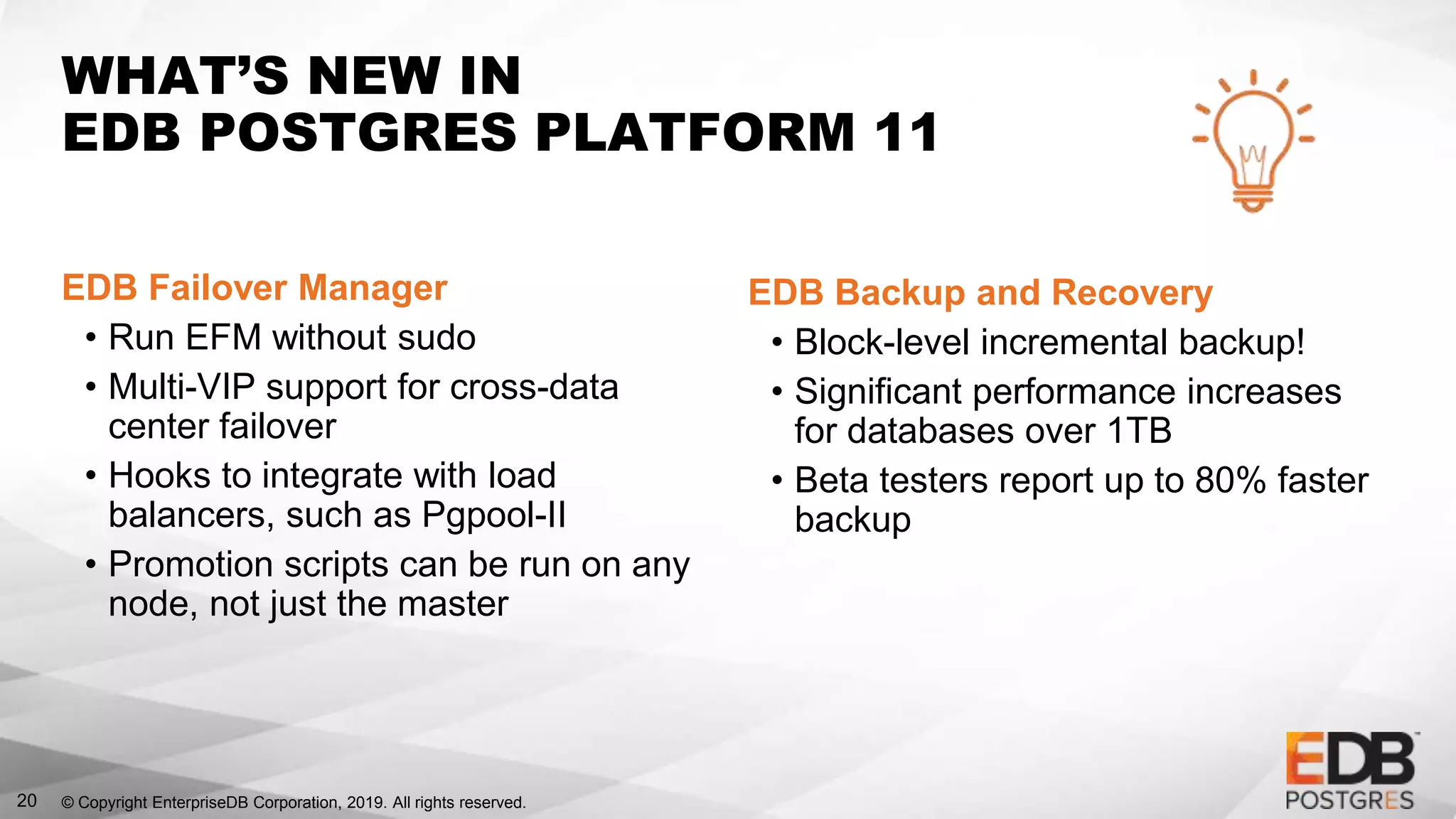 © Copyright EnterpriseDB Corporation, 2019. All rights reserved.20
WHAT’S NEW IN
EDB POSTGRES PLATFORM 11
EDB Failover Manager
• Run EFM without sudo
• Multi-VIP support for cross-data
center failover
• Hooks to integrate with load
balancers, such as Pgpool-II
• Promotion scripts can be run on any
node, not just the master
EDB Backup and Recovery
• Block-level incremental backup!
• Significant performance increases
for databases over 1TB
• Beta testers report up to 80% faster
backup
 