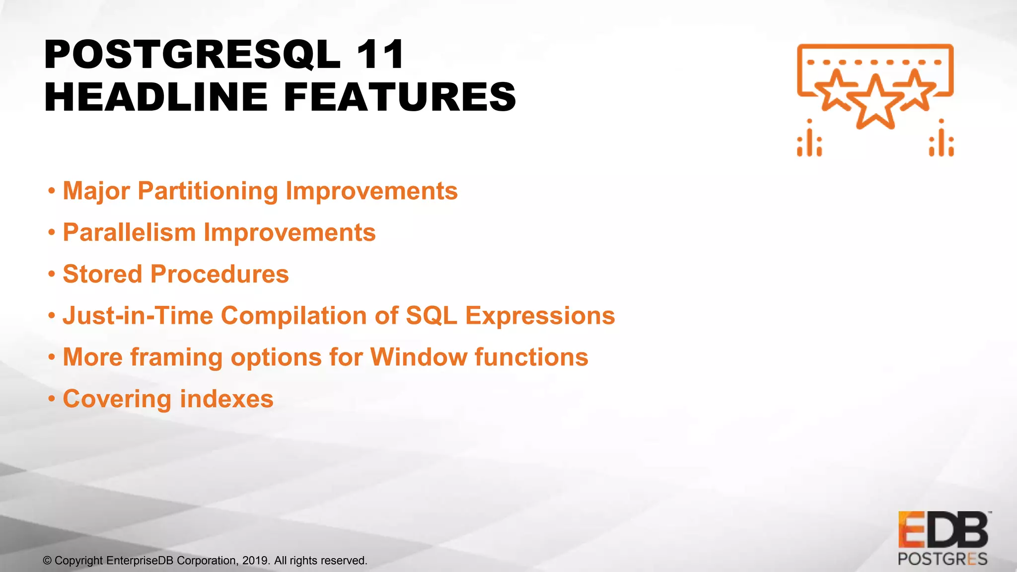 © Copyright EnterpriseDB Corporation, 2019. All rights reserved.
POSTGRESQL 11
HEADLINE FEATURES
• Major Partitioning Improvements
• Parallelism Improvements
• Stored Procedures
• Just-in-Time Compilation of SQL Expressions
• More framing options for Window functions
• Covering indexes
 